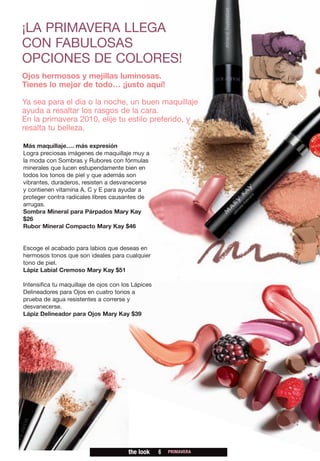 ¡LA PRIMAVERA LLEGA
CON FABULOSAS
OPCIONES DE COLORES!
Ojos hermosos y mejillas luminosas.
Tienes lo mejor de todo… ¡justo aquí!

Ya sea para el día o la noche, un buen maquillaje
ayuda a resaltar los rasgos de la cara.
En la primavera 2010, elije tu estilo preferido, y
resalta tu belleza.

Más maquillaje…. más expresión
Logra preciosas imágenes de maquillaje muy a
la moda con Sombras y Rubores con fórmulas
minerales que lucen estupendamente bien en
todos los tonos de piel y que además son
vibrantes, duraderos, resisten a desvanecerse
y contienen vitamina A, C y E para ayudar a
proteger contra radicales libres causantes de
arrugas.
Sombra Mineral para Párpados Mary Kay
$26
Rubor Mineral Compacto Mary Kay $46


Escoge el acabado para labios que deseas en
hermosos tonos que son ideales para cualquier
tono de piel.
Lápiz Labial Cremoso Mary Kay $51

Intensifica tu maquillaje de ojos con los Lápices
Delineadores para Ojos en cuatro tonos a
prueba de agua resistentes a correrse y
desvanecerse.
Lápiz Delineador para Ojos Mary Kay $39




                                        the look    6   PRIMAVERA
 