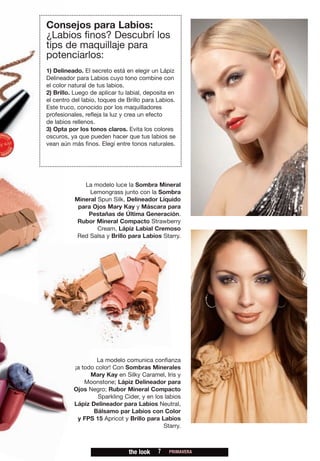 Consejos para Labios:
¿Labios finos? Descubrí los
tips de maquillaje para
potenciarlos:
1) Delineado. El secreto está en elegir un Lápiz
Delineador para Labios cuyo tono combine con
el color natural de tus labios.
2) Brillo. Luego de aplicar tu labial, deposita en
el centro del labio, toques de Brillo para Labios.
Este truco, conocido por los maquilladores
profesionales, refleja la luz y crea un efecto
de labios rellenos.
3) Opta por los tonos claros. Evita los colores
oscuros, ya que pueden hacer que tus labios se
vean aún más finos. Elegí entre tonos naturales.




             La modelo luce la Sombra Mineral
               Lemongrass junto con la Sombra
          Mineral Spun Silk, Delineador Líquido
           para Ojos Mary Kay y Máscara para
              Pestañas de Última Generación.
           Rubor Mineral Compacto Strawberry
                  Cream, Lápiz Labial Cremoso
           Red Salsa y Brillo para Labios Starry.




                  La modelo comunica confianza
          ¡a todo color! Con Sombras Minerales
                Mary Kay en Silky Caramel, Iris y
              Moonstone; Lápiz Delineador para
          Ojos Negro; Rubor Mineral Compacto
                   Sparkling Cider, y en los labios
          Lápiz Delineador para Labios Neutral,
                 Bálsamo par Labios con Color
           y FPS 15 Apricot y Brillo para Labios
                                            Starry.



                               the look    7   PRIMAVERA
 