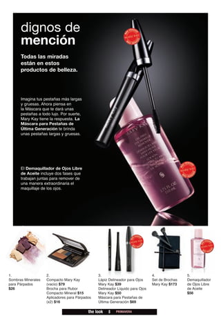 dignos de
      mención
      Todas las miradas
      están en estos
      productos de belleza.




      Imagina tus pestañas más largas
      y gruesas. Ahora piensa en
      la Máscara que te dará unas
      pestañas a todo lujo. Por suerte,
      Mary Kay tiene la respuesta. La
      Máscara para Pestañas de
      Última Generación te brinda
      unas pestañas largas y gruesas.




      El Demaquillador de Ojos Libre
      de Aceite incluye dos fases que
      trabajan juntas para remover de
      una manera extraordinaria el
      maquillaje de los ojos.




1.                  2.                          3.                             4.               5.
Sombras Minerales   Compacto Mary Kay           Lápiz Delineador para Ojos     Set de Brochas   Demaquillador
para Párpados       (vacio) $79                 Mary Kay $39                   Mary Kay $173    de Ojos Libre
$26                 Brocha para Rubor           Delineador Líquido para Ojos                    de Aceite
                    Compacto Mineral $15        Mary Kay $50                                    $56
                    Aplicadores para Párpados   Máscara para Pestañas de
                    (x2) $16                    Última Generación $69

                                           the look   8   PRIMAVERA
 