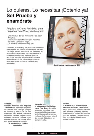 Lo quieres. Lo necesitas ¡Obtenlo ya!
   Set Prueba y
   enamórate
   Adquiere la Crema Anti-Edad para
   Párpados TimeWise y recibe gratis:
   • Una miniatura del Gel Refrescante Post Solar
     Mary Kay
   • Una muestra de la Máscara para Pestañas
     de Última Generación Negra.
   • Un atractivo contenedor Mary Kay

   Encuentra en Mary Kay, los productos necesarios
   para obtener una belleza radiante todos los días.
   Y la mejor manera de conocer sus beneficios es
   al momento de probarlos, así descubrirás sus
   excelentes resultados y harás de ellos tus
   productos favoritos. En este Set encontrarás
   diferentes productos, miniaturas y muestras;
   prueba cada uno y observa los fabulosos
   resultados.
                                                                Set Prueba y enamórate $79




conoce…                                  descubre…                       prueba…
la Crema Anti-Edad para Párpados         la miniatura del Gel Refres-    la muestra de la Máscara para
TimeWise que disminuye la aparien-       cante Post Solar, de rápida     Pestañas de Última Generación
cia de líneas finas y arrugas y mejora   absorción formulado con         Negra que con su exclusiva fórmula
la suavidad y tersura de la piel.        extractos botánicos ricos en    para pestañas gruesas y volumen
Formulada para ayudar a fortalecer       antioxidantes calmantes que     máximo crea la imagen de pestañas
la piel con péptidos mejorados con       restauran la humedad natural    grandes, audaces y separadas que
colágeno y además, contiene ingre-       del cuerpo. Búscalo en su       dura todo el día. Búscala en su
dientes difusores de luz que ilumi-      tamaño regular.                 tamaño regular.
nan la piel debajo de los Ojos.
     ¡Te sorprenderás con los
             resultados!



                                            the look   9    PRIMAVERA
 