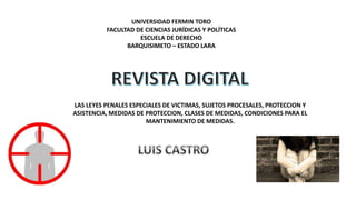 UNIVERSIDAD FERMIN TORO
FACULTAD DE CIENCIAS JURÍDICAS Y POLÍTICAS
ESCUELA DE DERECHO
BARQUISIMETO – ESTADO LARA
LAS LEYES PENALES ESPECIALES DE VICTIMAS, SUJETOS PROCESALES, PROTECCION Y
ASISTENCIA, MEDIDAS DE PROTECCION, CLASES DE MEDIDAS, CONDICIONES PARA EL
MANTENIMIENTO DE MEDIDAS.
 