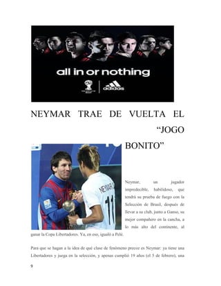 9
NEYMAR TRAE DE VUELTA EL
“JOGO
BONITO”
Neymar, un jugador
impredecible, habilidoso, que
tendrá su prueba de fuego con la
Selección de Brasil, después de
llevar a su club, junto a Ganso, su
mejor compañero en la cancha, a
lo más alto del continente, al
ganar la Copa Libertadores. Ya, en eso, igualó a Pelé.
Para que se hagan a la idea de qué clase de fenómeno precoz es Neymar: ya tiene una
Libertadores y juega en la selección, y apenas cumplió 19 años (el 5 de febrero), una
 