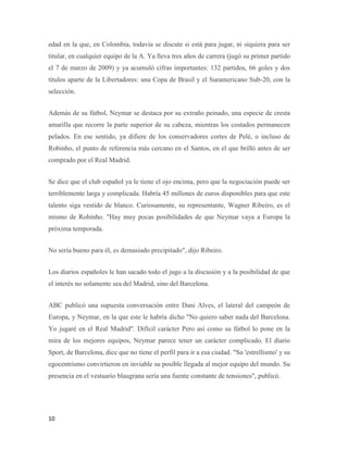 10
edad en la que, en Colombia, todavía se discute si está para jugar, ni siquiera para ser
titular, en cualquier equipo de la A. Ya lleva tres años de carrera (jugó su primer partido
el 7 de marzo de 2009) y ya acumuló cifras importantes: 132 partidos, 66 goles y dos
títulos aparte de la Libertadores: una Copa de Brasil y el Suramericano Sub-20, con la
selección.
Además de su fútbol, Neymar se destaca por su extraño peinado, una especie de cresta
amarilla que recorre la parte superior de su cabeza, mientras los costados permanecen
pelados. En ese sentido, ya difiere de los conservadores cortes de Pelé, o incluso de
Robinho, el punto de referencia más cercano en el Santos, en el que brilló antes de ser
comprado por el Real Madrid.
Se dice que el club español ya le tiene el ojo encima, pero que la negociación puede ser
terriblemente larga y complicada. Habría 45 millones de euros disponibles para que este
talento siga vestido de blanco. Curiosamente, su representante, Wagner Ribeiro, es el
mismo de Robinho. "Hay muy pocas posibilidades de que Neymar vaya a Europa la
próxima temporada.
No sería bueno para él, es demasiado precipitado", dijo Ribeiro.
Los diarios españoles le han sacado todo el jugo a la discusión y a la posibilidad de que
el interés no solamente sea del Madrid, sino del Barcelona.
ABC publicó una supuesta conversación entre Dani Alves, el lateral del campeón de
Europa, y Neymar, en la que este le habría dicho "No quiero saber nada del Barcelona.
Yo jugaré en el Real Madrid". Difícil carácter Pero así como su fútbol lo pone en la
mira de los mejores equipos, Neymar parece tener un carácter complicado. El diario
Sport, de Barcelona, dice que no tiene el perfil para ir a esa ciudad. "Su 'estrellismo' y su
egocentrismo convirtieron en inviable su posible llegada al mejor equipo del mundo. Su
presencia en el vestuario blaugrana sería una fuente constante de tensiones", publicó.
 
