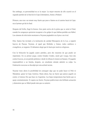 11
Sin embargo, su personalidad no es la mejor. La mejor muestra de ello ocurrió en el
segundo partido de la final de la Copa Libertadores, frente a Peñarol.
Primero, una rosa: un remate muy fuerte que puso a Santos en el camino hacia la Copa:
era el primer gol de la final.
Después del brillo, llegó la bronca: hizo parte activa de la pelea que se armó al final,
cuando los uruguayos quisieron recuperar a los golpes lo que habían perdido con fútbol.
Las cámaras de televisión mostraron a Neymar pegándole en el piso a un rival.
Otra. Santos fue invitado a la institución de caridad Mensajeros de la Luz, a repartir
huevos de Pascua. Neymar, al igual que Robinho y Ganso, todos católicos o
evangélicos, se negaron. El delantero alegó que lo hacía por motivos religiosos.
Con la Selección ha jugado cuatro partidos, pero dio muestras de que puede ser
importante. En su primer juego, contra Estados Unidos, anotó gol. Luego, hizo dos
contra Escocia, en un partido polémico: desde la tribuna le tiraron un banano. El jugador
responsabilizó a un hincha, después, un estudiante alemán admitió su culpa. La
Federación escocesa se disculpó por esta actitud racista.
Neymar tiene ahora la posibilidad de conseguir algo que no pudo hacer ni Pelé ni
Maradona: ganar la Copa América. Hasta ahora, hay un factor que parece jugarle en
contra: el intenso frío que hace en Argentina. Las bajas temperaturas han hecho que se
queje constantemente. Si supera ese factor, Neymar podría tener otra brillante actuación
y demostrar que su fútbol puede más que su carácter.
 
