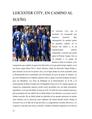 12
LEICESTER CITY, EN CAMINO AL
SUEÑO.
El Leicester City, por el
momento, ha conseguido que
hagamos memoria. Que
rebusquemos las grandes gestas
de pequeños equipos en la
historia del fútbol, y lo ha
logrado porque estamos
empezando a creernos que puede
ganar la Premier League. Son ya
24 jornadas y el equipo de
Ranieri es líder en solitario, en la
competición que acababa de ganar Jose Mourinho, en la que golea Sergio Agüero, en la
que hacen magia Mesut Özil o Alexis Sánchez, donde ha aterrizado Jürgen Klopp o,
para situarnos en uno de los puntos clave, en el lugar donde un recién ascendido como
el Bournemouth lleva acumulados casi 60 millones de euros de gasto en fichajes. Lo
que hizo Maradona en el Nápoles cuando lo llevó a ganar su primer Scudetto fue épico,
pero era Maradona. Los hitos de Rehhagel en el Kaiserslautern en el 98, o el
archiconocido de Brian Clough con el Nottingham Forest en el 78, cuando ganaron sus
respectivos campeonatos ligueros siendo recién ascendidos son, sin duda, precedentes
legendarios. O el caso del Hellas Verona en el 85. En todos los casos auténticas proezas,
pero procedentes de otro fútbol. De un fútbol donde la ley Bosman o no existía o aún le
faltaba recorrido. De un fútbol donde las plantillas de las grandes potencias no podían
tener titulares con su selección como suplentes del lateral derecho titular. Porque el
Leicester City es el líder de la liga del nuevo y exageradísimo contrato televisivo, y lo
es gracias a una idea muy clara y concreta. Contaba el delantero argentino Leo Ulloa en
 