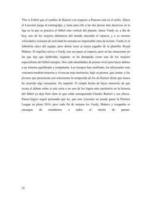13
This is Futbol que el cambio de Ranieri con respecto a Pearson está en el estilo. Ahora
el Leicester juega al contragolpe, y tiene para ello a las dos piezas más decisivas en la
liga en la que se practica el fútbol más vertical del planeta. Jamie Vardy es, a día de
hoy, uno de los mejores delanteros del mundo atacando el espacio, y a su enorme
velocidad y volumen de actividad ha sumado un impensable ratio de acierto. Vardy es el
futbolista clave del equipo, pero detrás tiene al mejor jugador de la plantilla: Riyad
Mahrez. El argelino activa a Vardy con sus pases al espacio, pero en las situaciones en
las que hay que desbordar, regatear, se ha destapado como uno de los mejores
especialistas del fútbol europeo. Dos individualidades de primer nivel para hacer dañino
a un sistema equilibrado y competente. Los tiempos han cambiado, los aficionados más
veteranos tendrán historias y vivencias más meritorias, bajo su prisma, que contar, y los
jóvenes que presencian con entusiasmo la temporada de los de Ranieri dirán que nunca
ha ocurrido algo semejante. No importa. El simple hecho de hacer memoria, de que
exista el debate sobre si este sería o no uno de los logros más meritorios en la historia
del fútbol ya deja bien claro lo que están consiguiendo Claudio Ranieri y sus chicos.
Parece lógico seguir pensando que no, que este Leicester no puede ganar la Premier
League en pleno 2016, pero cada fin de semana los Vardy, Mahrez y compañía se
encargan de mandarnos a todos al rincón de pensar.
 
