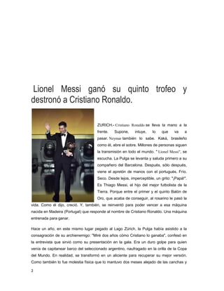 2
Lionel Messi ganó su quinto trofeo y
destronó a Cristiano Ronaldo.
ZURICH.- Cristiano Ronaldo se lleva la mano a la
frente. Supone, intuye, lo que va a
pasar. Neymar también lo sabe. Kaká, brasileño
como él, abre el sobre. Millones de personas siguen
la transmisión en todo el mundo. " Lionel Messi", se
escucha. La Pulga se levanta y saluda primero a su
compañero del Barcelona. Después, sólo después,
viene el apretón de manos con el portugués. Frío.
Seco. Desde lejos, imperceptible, un grito: "¡Papá!".
Es Thiago Messi, el hijo del mejor futbolista de la
Tierra. Porque entre el primer y el quinto Balón de
Oro, que acaba de conseguir, al rosarino le pasó la
vida. Como él dijo, creció. Y, también, se reinventó para poder vencer a esa máquina
nacida en Madeira (Portugal) que responde al nombre de Cristiano Ronaldo. Una máquina
entrenada para ganar.
Hace un año, en este mismo lugar pegado al Lago Zürich, la Pulga había asistido a la
consagración de su archienemigo: "Miré dos años cómo Cristiano lo ganaba", confesó en
la entrevista que sirvió como su presentación en la gala. Era un duro golpe para quien
venía de capitanear barco del seleccionado argentino, naufragado en la orilla de la Copa
del Mundo. En realidad, se transformó en un aliciente para recuperar su mejor versión.
Como también lo fue molestia física que lo mantuvo dos meses alejado de las canchas y
 