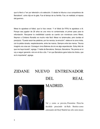 3
que lo llevó a "ver por televisión a la selección. O desde la tribuna a sus compañeros de
Barcelona", como dijo en la gala. Fue el tiempo de su familia. Fue, en realidad, el reposo
del guerrero.
Messi le agradece al fútbol, que lo hizo crecer. Y el fútbol (la FIFA) le agradece a él.
Porque ese jugador de 28 años es una mina no contaminada; el primer paso para la
refundación. Recuperar la credibilidad cuando se cuenta con monstruos como Messi,
Neymar o Cristiano Ronaldo es mucho más fácil. Messi no tartamudea, pero bordea el
precipicio. "Cuesta sacar las palabras, por los nervios, la emoción", relata en la zona mixta,
con la pelota dorada, resplandeciente, entre las manos. Siempre entre las manos. "Nunca
imaginé una cosa así. Conseguir cinco Balones de oro es algo espectacular. Estoy feliz de
que me haya tocado", agrega. Y habla de Barcelona. Siempre, Barcelona: "No pienso en si
voy a seguir ganando, sino en el día a día. Y en que Barcelona gane todos los títulos, que
es lo importante", agrega.
ZIDANE NUEVO ENTRENADOR
DEL REAL
MADRID.
Tal y como se preveía, Florentino Pérez ha
decidido prescindir de Rafa Benítez como
entrenador del Real Madrid tan sólo siete meses
 