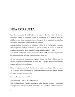 5
FIFA CORRUPTA
Seis altos responsables de la FIFA fueron detenidos en Zúrich a petición de Estados
Unidos por cargos de corrupción, cuando se encontraban en el hotel en el que se
alojaban en esa ciudad para participar en el congreso de la organización, según han
confirmado el Ministerio de Justicia y Policía de Suiza.
Además, también el miércoles, el Ministerio Público de la Confederación Helvética
abrió un proceso penal por sospechas de gestión desleal y de lavado de dinero en
relación con la elección de las sedes del Mundial de Fútbol de 2018 y 2022.
Y mientras la sombra de la corrupción se cierne sobre la FIFA, este viernes el presidente
del organismo ha sido reelegido Joseph Blatter por quinta vez.
Al final parece que el escándalo no le pasará factura, por ahora, a Blatter -que ha
dirigido la organización durante más de veinte años-, y que por ahora no está citado en
ninguno de los dos procesos legales.
Blatter se impuso a su rival Alí Ben Hussein en la primera vuelta por 133 votos contra
73. El jordano, único contendiente del veterano mandatario suizo, de 79 años, se retiró
al ver que no tendría ninguna opción.
Estas son las claves del escándalo:
¿Quién investiga a la FIFA en Estados Unidos?
Una fiscalía de Nueva York les investiga por haber aceptado sobornos y comisiones
desde principios de los noventa hasta la actualidad. Las autoridades helvéticas indicaron
 