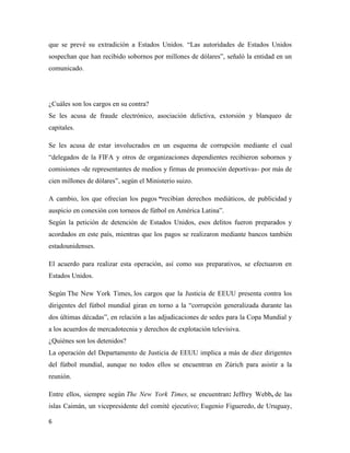 6
que se prevé su extradición a Estados Unidos. “Las autoridades de Estados Unidos
sospechan que han recibido sobornos por millones de dólares”, señaló la entidad en un
comunicado.
¿Cuáles son los cargos en su contra?
Se les acusa de fraude electrónico, asociación delictiva, extorsión y blanqueo de
capitales.
Se les acusa de estar involucrados en un esquema de corrupción mediante el cual
“delegados de la FIFA y otros de organizaciones dependientes recibieron sobornos y
comisiones -de representantes de medios y firmas de promoción deportivas- por más de
cien millones de dólares”, según el Ministerio suizo.
A cambio, los que ofrecían los pagos “recibían derechos mediáticos, de publicidad y
auspicio en conexión con torneos de fútbol en América Latina”.
Según la petición de detención de Estados Unidos, esos delitos fueron preparados y
acordados en este país, mientras que los pagos se realizaron mediante bancos también
estadounidenses.
El acuerdo para realizar esta operación, así como sus preparativos, se efectuaron en
Estados Unidos.
Según The New York Times, los cargos que la Justicia de EEUU presenta contra los
dirigentes del fútbol mundial giran en torno a la “corrupción generalizada durante las
dos últimas décadas”, en relación a las adjudicaciones de sedes para la Copa Mundial y
a los acuerdos de mercadotecnia y derechos de explotación televisiva.
¿Quiénes son los detenidos?
La operación del Departamento de Justicia de EEUU implica a más de diez dirigentes
del fútbol mundial, aunque no todos ellos se encuentran en Zúrich para asistir a la
reunión.
Entre ellos, siempre según The New York Times, se encuentran: Jeffrey Webb, de las
islas Caimán, un vicepresidente del comité ejecutivo; Eugenio Figueredo, de Uruguay,
 