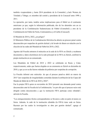 7
también vicepresidente y hasta 2014 presidente de la Conmebol; y Jack Warner, de
Trinidad y Tobago, ex miembro del comité y presidente de la Concacaf entre 1990 y
2011.
La operación, por tanto, tendría serias implicaciones para el fútbol en el continente
americano ya que, según la información publicada, dos de los detenidos son un ex
presidente de la Confederación Sudamericana de Fútbol (Conmebol) y otro de la
Confederación de Fútbol de Norte, Centroamérica y el Caribe (Concacaf).
El Mundial de 2018 y 2022, ¿en peligro?
El Ministerio Público de la Confederación Helvética ha abierto un proceso penal contra
desconocidos por sospechas de gestión desleal y de lavado de dinero en relación con la
elección de las sedes del Mundial de Fútbol de 2018 y 2022.
Agentes del Fiscalía entraron el miércoles en la sede de la FIFA en Zúrich y recabaron
documentos y datos electrónicos de la sede principal de la FIFA en Zúrich, confirmó la
propia institución en un comunicado.
Los Mundiales de Fútbol de 2018 y 2022 se celebrarán en Rusia y Catar,
respectivamente, sedes que fueron elegidas en un ceremonia en Zúrich en diciembre de
2010, y que ya en su día fueron rodeadas de polémica por sospechas de corrupción.
La Fiscalía informó este miércoles de que el proceso penal se abrió en marzo de
2015 “por sospechas de irregularidades cometidas durante la atribución de las Copas del
Mundo de fútbol de la FIFA de 2018 y 2022″.
Fue la propia FIFA quien en noviembre de 2014 presentó una demanda penal contra
desconocidos ante la Fiscalía de la Confederación, “es por ello que el proceso suizo está
dirigido contra desconocidos y que la institución FIFA participa como ofendida”,
advierte la Fiscalía.
“Los enriquecimientos ilícitos correspondientes se llevaron a cabo en parte al menos en
Suiza. Además, la sede de la institución ofendida (la FIFA) tiene sede en Suiza.
Razones por las cuales la investigación se abre por gestión desleal”, agrega el
comunicado.
 