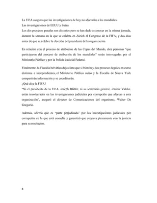 8
La FIFA asegura que las investigaciones de hoy no afectarán a los mundiales.
Las investigaciones de EEUU y Suiza
Los dos procesos penales son distintos pero se han dado a conocer en la misma jornada,
durante la semana en la que se celebra en Zúrich el Congreso de la FIFA, y dos días
antes de que se celebre la elección del presidente de la organización.
En relación con el proceso de atribución de las Copas del Mundo, diez personas “que
participaron del proceso de atribución de los mundiales” serán interrogadas por el
Ministerio Público y por la Policía Judicial Federal.
Finalmente, la Fiscalía helvética deja claro que si bien hay dos procesos legales en curso
distintos e independientes, el Ministerio Público suizo y la Fiscalía de Nueva York
compartirán información y se coordinarán.
¿Qué dice la FIFA?
“Ni el presidente de la FIFA, Joseph Blatter, ni su secretario general, Jerome Valcke,
están involucrados en las investigaciones judiciales por corrupción que afectan a esta
organización”, aseguró el director de Comunicaciones del organismo, Walter De
Gregorio.
Además, afirmó que es “parte perjudicada” por las investigaciones judiciales por
corrupción en la que está envuelta y garantizó que coopera plenamente con la justicia
para su resolución.
 