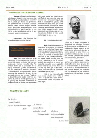 LUMINAR                                                                    Año 1, Nº 1                         Página       5


   YO SOY ESO, NISARGADATTA MAHARAJ

          Maharaj: ¿No es importante para    pero que puede ser experimenta-
 usted saber si es un mero cuerpo, o algo    do. Todo lo que necesita hacer es
 diferente? ¿O, quizás nada en absoluto?     insistir una y otra vez. Después de
 No ve usted que todos sus problemas         todo la sensación de «yo soy» está
 son problemas de su cuerpo —comida,         siempre con usted, sólo que usted
 vestido, cobijo, familia, amigos, nombre,   le ha adjuntado todo tipo de cosas
 fama, seguridad, supervivencia— todos       —cuerpo, sensaciones, pensamien-
 estos pierden su significado en el mo-      tos, ideas, posesiones etc. Todas
 mento en que usted se da cuenta de que      esas auto-identificaciones son ex-
 no puede ser un mero cuerpo.                traviatorias. Debido a ellas usted
                                             se toma por lo que no es.
         Interlocutor: ¿Qué beneficio hay
 en saber que yo no soy el cuerpo?                   Int: ¿Entonces qué soy yo?
                                                                                       Usted no es nada perceptible o
                                                                                      imaginable. Sin embargo, sin usted
                                                      Mah: Es suficiente saber lo
                                                                                      no puede haber ni percepción ni
                                             que usted no es. Usted no necesita
     “¿Puede haber percepción,                                                        imaginación. Usted observa al co-
                                             saber lo que usted es. Puesto que,
     experiencia, sin usted? ”.                                                       razón sentir, a la mente pensar, al
                                             mientras que conocimiento signifi-
                                                                                      cuerpo actuar; el acto mismo de
                                             que descripción en términos de lo
                                                                                      percibir muestra que usted no es lo
                                             que ya se conoce, ya sea por per-
                                                                                      que percibe. ¿Puede haber percep-
                                             cepción, o por conceptualización,
          Mah: Decir que usted no es el      no puede haber ninguna cosa tal          ción, experiencia, sin usted?
 cuerpo no es completamente cierto. En       como conocimiento de sí mismo,                   Una experiencia debe
 un sentido usted es todos los cuerpos,      pues lo que usted es no puede ser        «pertenecer». Alguien debe venir y
 corazones y mentes y mucho más. Pro-        descrito, excepto como negación          declararla como suya propia. Sin
 fundice dentro de la sensación de «yo       total. Todo lo que puede decir es:       un experimentador la experiencia
 soy» y encontrará. ¿Cómo encuentra us-      «yo no soy esto, yo no soy eso»,         no es real. Es el experimentador el
 ted una cosa que ha perdido u olvidado?     usted no puede decir a sabiendas         que imparte realidad a la experien-
 La mantiene en su mente hasta que la        «esto es lo que yo soy».                 cia. Una experiencia que usted no
 recupera. La sensación de ser, de «yo                                                puede tener, ¿de qué valor es para
                                                       Eso es una insensatez. Lo
 soy» es lo primero que emerge. Pregúnte-    que puede señalar como «esto» o          usted?
 se de dónde viene, o sólo obsérvela con     «eso» no puede ser usted mismo.
 calma. Cuando la mente permanece en         Ciertamente, usted no puede ser
 el «yo soy» sin moverse, usted entra en
                                             otro «algo».
 un estado que no puede ser verbalizado




   POEMAS HAIKUS


 La alondra
 canta todo el día,
 y el día no es lo bastante largo   Un sol rojo

                      Basho         Cae en el mar
                                    ¡qué calor estival!         ¿Existen
                                             Natsume Soseki     atajos en el cielo,
                                                                luna de verano?
                                                                            Kimiko Itami
 