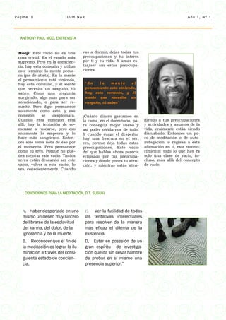 Página   8                 LUMINAR                                                            Año 1, Nº 1




  ANTHONY PAUL MOO, ENTREVISTA


 Mooji: Este vacío no es una         vas a dormir, dejas todas tus
 cosa trivial. Es el estado más      preocupaciones y tu interés
 supremo. Pero en la conscien-       por ti y tu vida. Y amas es-
 cia hay esta comezón y utilizo      tar/ser sin estas preocupa-
 este término: la mente pecue-       ciones.
 ca (pie de atleta). En la mente
 el pensamiento está viniendo,
 hay esta comezón, y él siente        “En    la     mente     el
 que necesita un rasguño, tú          pensamiento está viniendo,
 sabes. Como una pregunta             hay esta comezón, y él
 surgiendo, algo más para ser         siente que necesita un
 solucionado, o para ser re-          rasguño, tú sabes”.
 suelto. Pero digo: permanece
 solamente como esto, y esa
 comezón       se    desplomará.     ¡Cuánto dinero gastamos en
 Cuando esta comezón está            la cama, en el dormitorio, pa-    diendo a tus preocupaciones
 allí, hay la tentación de co-       ra conseguir mejor sueño y        y actividades y asuntos de la
 menzar a rascarse, pero eso         así poder olvidarnos de todo!     vida, realmente estás siendo
 solamente lo empeora y lo           Y cuando surge el despertar       disturbado. Entonces un po-
 hace más sangriento. Enton-         hay una frescura en el ser,       co de meditación o de auto-
 ces solo toma nota de eso por       ves, porque deja todas estas      indagación te regresa a esta
 el momento. Pero permanece          preocupaciones. Este vacío        afirmación en ti, este recono-
 como tú eres. Porque no pue-        del que hablas ahora parecía      cimiento: todo lo que hay es
 des mejorar este vacío. Tantos      eclipsado por tus preocupa-       solo una clase de vacío, in-
 seres están deseando ser este       ciones y donde pones tu aten-     cluso, más allá del concepto
 vacío, volver a este vacío, lo      ción, y mientras estás aten-      de vacío.
 ves, conscientemente. Cuando




    CONDICIONES PARA LA MEDITACIÓN, D.T. SUSUKI



   A.  Haber despertado en uno        C.   Ver la futilidad de todas
   mismo un deseo muy sincero         las tentativas intelectuales
   de librarse de la esclavitud       para resolver de la manera
   del karma, del dolor, de la        más eficaz el dilema de la
   ignorancia y de la muerte.         existencia.
   B. Reconocer que el fin de         D. Estar en posesión de un
   la meditación es lograr la ilu-    gran espíritu de investiga-
   minación a través del consi-       ción que da sin cesar hambre
   guiente estado de concien-         de probar en sí mismo una
   cia.                               presencia superior.”
 