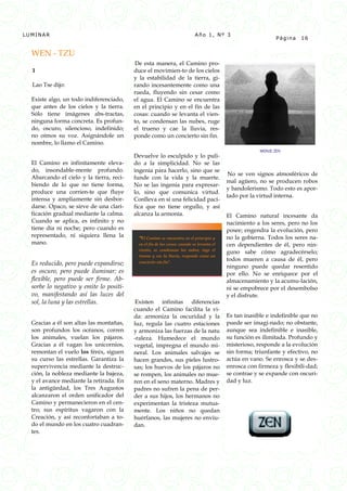 LUMINAR                                                                    Año 1, Nº 3
                                                                                                              Página   16


  WEN - TZU
                                          De esta manera, el Camino pro-
  1                                       duce el movimien-to de los cielos
                                          y la estabilidad de la tierra, gi-
  Lao Tse dijo:                           rando incesantemente como una
                                          rueda, fluyendo sin cesar como
  Existe algo, un todo indiferenciado,    el agua. El Camino se encuentra
  que antes de los cielos y la tierra.    en el principio y en el fin de las
  Sólo tiene imágenes abs-tractas,        cosas: cuando se levanta el vien-
  ninguna forma concreta. Es profun-      to, se condensan las nubes, ruge
  do, oscuro, silencioso, indefinido;     el trueno y cae la lluvia, res-
  no oímos su voz. Asignándole un         ponde como un concierto sin fin.
  nombre, lo llamo el Camino.
                                                                                                       MONJE ZEN
                                          Devuelve lo esculpido y lo puli-
  El Camino es infinitamente eleva-       do a la simplicidad. No se las
  do, insondable-mente profundo.          ingenia para hacerlo, sino que se
                                                                                          No se ven signos atmosféricos de
  Abarcando el cielo y la tierra, reci-   funde con la vida y la muerte.
                                                                                          mal agüero, no se producen robos
  biendo de lo que no tiene forma,        No se las ingenia para expresar-
                                                                                          y bandolerismo. Todo esto es apor-
  produce una corrien-te que fluye        lo, sino que comunica virtud.
                                                                                          tado por la virtud interna.
  intensa y ampliamente sin desbor-       Conlleva en sí una felicidad pací-
  darse. Opaco, se sirve de una clari-    fica que no tiene orgullo, y así
  ficación gradual mediante la calma.     alcanza la armonía.                             El Camino natural incesante da
  Cuando se aplica, es infinito y no                                                      nacimiento a los seres, pero no los
  tiene día ni noche; pero cuando es                                                      posee; engendra la evolución, pero
  representado, ni siquiera llena la       “El Camino se encuentra en el principio y      no la gobierna. Todos los seres na-
  mano.                                    en el fin de las cosas: cuando se levanta el   cen dependientes de él, pero nin-
                                           viento, se condensan las nubes, ruge el
                                                                                          guno sabe cómo agradecérselo;
                                           trueno y cae la lluvia, responde como un
                                                                                          todos mueren a causa de él, pero
  Es reducido, pero puede expandirse;      concierto sin fin”.
                                                                                          ninguno puede quedar resentido
  es oscuro, pero puede iluminar; es                                                      por ello. No se enriquece por el
  flexible, pero puede ser firme. Ab-                                                     almacenamiento y la acumu-lación,
  sorbe lo negativo y emite lo positi-                                                    ni se empobrece por el desembolso
  vo, manifestando así las luces del                                                      y el disfrute.
  sol, la luna y las estrellas.            Existen infinitas diferencias
                                          cuando el Camino facilita la vi-
                                          da: armoniza la oscuridad y la                  Es tan inasible e indefinible que no
  Gracias a él son altas las montañas,    luz, regula las cuatro estaciones               puede ser imagi-nado; no obstante,
  son profundos los océanos, corren       y armoniza las fuerzas de la natu               aunque sea indefinible e inasible,
  los animales, vuelan los pájaros.       -raleza. Humedece el mundo                      su función es ilimitada. Profundo y
  Gracias a él vagan los unicornios,      vegetal, impregna el mundo mi-                  misterioso, responde a la evolución
  remontan el vuelo los fénix, siguen     neral. Los animales salvajes se                 sin forma; triunfante y efectivo, no
  su curso las estrellas. Garantiza la    hacen grandes, sus pieles lustro-               actúa en vano. Se enrosca y se des-
  supervivencia mediante la destruc-      sas; los huevos de los pájaros no               enrosca con firmeza y flexibili-dad;
  ción, la nobleza mediante la bajeza,    se rompen, los animales no mue-                 se contrae y se expande con oscuri-
  y el avance mediante la retirada. En    ren en el seno materno. Madres y                dad y luz.
  la antigüedad, los Tres Augustos        padres no sufren la pena de per-
  alcanzaron el orden unificador del      der a sus hijos, los hermanos no
  Camino y permanecieron en el cen-       experimentan la tristeza mutua-
  tro; sus espíritus vagaron con la       mente. Los niños no quedan
  Creación, y así reconfortaban a to-     huérfanos, las mujeres no enviu-
  do el mundo en los cuatro cuadran-      dan.
  tes.
 