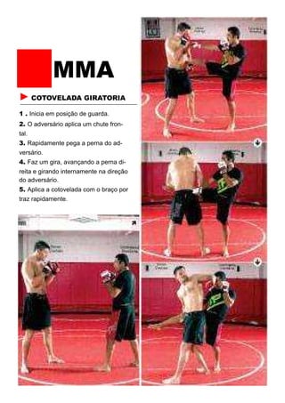 MMA
► COTOVELADA GIRATORIA
1 . Inicia em posição de guarda.
2. O adversário aplica um chute fron-
tal.
3. Rapidamente pega a perna do ad-
versário.
4. Faz um gira, avançando a perna di-
reita e girando internamente na direção
do adversário.
5. Aplica a cotovelada com o braço por
traz rapidamente.
 