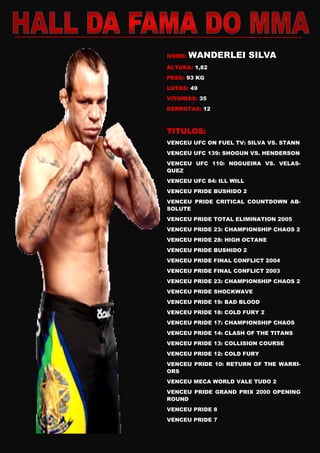 NOME: WANDERLEI SILVA
ALTURA: 1,82
PESO: 93 KG
LUTAS: 49
VITORIAS: 35
DERROTAS: 12
TITULOS:
VENCEU UFC ON FUEL TV: SILVA VS. STANN
VENCEU UFC 139: SHOGUN VS. HENDERSON
VENCEU UFC 110: NOGUEIRA VS. VELAS-
QUEZ
VENCEU UFC 84: ILL WILL
VENCEU PRIDE BUSHIDO 2
VENCEU PRIDE CRITICAL COUNTDOWN AB-
SOLUTE
VENCEU PRIDE TOTAL ELIMINATION 2005
VENCEU PRIDE 23: CHAMPIONSHIP CHAOS 2
VENCEU PRIDE 28: HIGH OCTANE
VENCEU PRIDE BUSHIDO 2
VENCEU PRIDE FINAL CONFLICT 2004
VENCEU PRIDE FINAL CONFLICT 2003
VENCEU PRIDE 23: CHAMPIONSHIP CHAOS 2
VENCEU PRIDE SHOCKWAVE
VENCEU PRIDE 19: BAD BLOOD
VENCEU PRIDE 18: COLD FURY 2
VENCEU PRIDE 17: CHAMPIONSHIP CHAOS
VENCEU PRIDE 14: CLASH OF THE TITANS
VENCEU PRIDE 13: COLLISION COURSE
VENCEU PRIDE 12: COLD FURY
VENCEU PRIDE 10: RETURN OF THE WARRI-
ORS
VENCEU MECA WORLD VALE TUDO 2
VENCEU PRIDE GRAND PRIX 2000 OPENING
ROUND
VENCEU PRIDE 8
VENCEU PRIDE 7
 