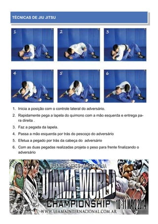 1. Inicia a posição com o controle lateral do adversário.
2. Rapidamente pega a lapela do quimono com a mão esquerda e entrega pa-
ra direita .
3. Faz a pegada da lapela.
4. Passa a mão esquerda por trás do pescoço do adversário
5. Efetua a pegado por trás da cabeça do adversário
6. Com as duas pegadas realizadas projeta o peso para frente finalizando o
adversário
TÉCNICAS DE JIU JITSU
 