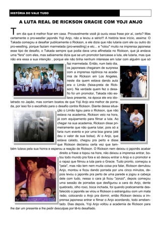 Tem dia que é melhor ficar em casa. Provavelmente você já ouviu essa frase por aí, certo? Mas
certamente o pro-westler japonês Yoji Anjo, não a levou a sério!!! A história teve início, assima: O
Takada começou a desafiar publicamente o Rickson, e ele dizia que não lutaria com ele ou outro do
pro-westling, porque faziam marmelada (pro-wrestling) e etc... e "rolou" muito na imprensa japonesa
esse tipo de desafio, o Takada sempre que podia dava uma alfinetada no Rickson, que já andava
uma "fera" com eles, mas sabiamente dizia que se um promotor bancasse a luta, ele lutaria, mas que
não era essa a sua intenção , porque ele não tinha nenhum interesse em lutar com alguém que só
faz marmelada. Então, num belo dia,
os japoneses chegaram de surpresa
com a imprensa nipônica na acade-
mia de Rickson em Los Angeles,
neste dia quem estava dando aula
era o Limão (faixa-preta de Rick-
son). Na verdade quem fez o desa-
fio foi um promotor, Takada não es-
tava presente, na época ele era ido-
latrado no Japão, mas corriam boatos de que Yoji Anjo era melhor de porra-
da, por isso foi o escolhido para o desafio contra Rickson. Diante dessa situa-
ção o Limão ligou para o Rickson, que não
estava na academia, Rickson veio na hora,
já com equipamento para filmar a luta. Ao
chegar na sua academia, Rickson disse pri-
meiramente que não queria lutar, pois só a
faria num evento e por uma boa grana (até
deu o valor de sua bolsa). Aí o Anjo, que
estava calado, chegou pra perto e disse
que Rickson declarou certa vez que tam-
bém lutava pela sua honra e esperou a reação de Rickson. O Rickson nem deixou o japonês acabar
direito a frase e topou na hora, não deixou a imprensa entrar, bo-
tou todo mundo pra fora e só deixou entrar o Anjo e o promotor e
o rapaz que filmou a luta para o Gracie. Tudo pronto, começou a
"peia", mas não tem nem muita coisa pra falar, Rickson derrubou
Anjo, montou e ficou dando porrada por uns cinco minutos, de-
pois levou o japonês pra perto de uma parede e jogou a cabeça
dele com tudo, nessa o cara já ficou "zonzo", depois começou
uma sessão de porradas que desfigurou a cara do Anjo, dente
quebrado, olho roxo, boca inchada, foi quando praticamente des-
falecido o japonês se virou e Rickson o estrangulou com um mata
-leão, colocando o Anjo pra dormir, então Rickson deixou a im-
prensa japonesa entrar e filmar o Anjo acordando, todo arreben-
tado. Dias depois, Yoji Anjo voltou a academia de Rickson para
lhe dar um presente e lhe pedir desculpas por tê-lo desafiado.
HISTÓRIA DO VALE TUDO
A LUTA REAL DE RICKSON GRACIE COM YOJI ANJO
 