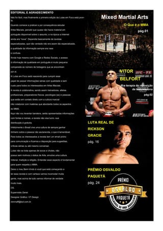 EDITORIAL E AGRADECIMENTO
Não foi fácil, mas finalmente a primeira edição da Lutas em Foco está pron-
ta.
Quando comecei a praticar e por consequência estudar
Artes Maciais, percebi que quase não havia material em
português disponível sobre o assunto, e na época a Internet
ainda era “nova”. Dependia basicamente de revistas
especializadas, que não verdade não era assim tão especializada,
a qualidade da informação sempre era rasa
e confusa.
Ainda hoje mesmo com Google e Redes Sociais, o acesso
à informação de qualidade em português é muito pequena
comparada ao número de bobagens que se encontram
por aí.
A Lutas em Foco está nascendo para cumprir esse
papel de passar informações sérias com qualidade e sem
custo para todos os interessados em Artes Maciais.
A revista é colaborativa, sendo assim treinadores, atletas
profissionais, preparadores físicos, psicólogos (as) e pessoas
que estão em contato direto com a cultura marcial
irão colaborar com matérias que abordarão todos os aspectos
do MMA.
Aqui não vou levantar bandeira, serão apresentadas informações
com fontes e nomes, a revista não visa lucro, sua
distribuição é gratuita.
Infelizmente o Brasil vive uma cultura de sempre ganhar
dinheiro sobre a pessoa não esclarecida, o que é lamentável.
Para todos os interessados a revista tem um email prório
para comunicação e ficamos a disposição para sugestões,
críticas sérias ou até mesmo conversar.
Lutas não se trata apenas de socos e chutes, não
possui sem motivos o status de Arte, envolve uma cultura
milenar, tradição e religião. Entender esse aspecto é fundamental
para quem respeita o MMA.
Deixo o meu Bem-Vindo á você que está começando a
ler essa revista e com certeza vamos incomodar muita
gente, mas acima de tudo vamos informar de verdade
muito mais.
OS.
Supervisão Geral:
Designer Gráfico: VT Design
vtmmaff@bol.com.br
pág.04 Mixed Martial Arts
O Que é o MMA
pág.01
VITOR
BELFORT
E a terapia de reposição
de testosterona
pág.02
LUTA REAL DE
RICKSON
GRACIE
pág. 16
PRÊMIO OSVALDO
PAQUETÁ
pág. 24
 