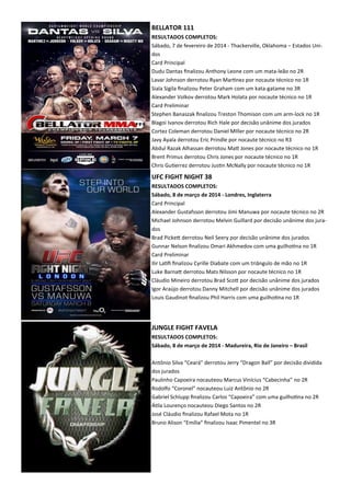 BELLATOR 111
RESULTADOS COMPLETOS:
Sábado, 7 de fevereiro de 2014 - Thackerville, Oklahoma – Estados Uni-
dos
Card Principal
Dudu Dantas ﬁnalizou Anthony Leone com um mata-leão no 2R
Lavar Johnson derrotou Ryan Mar.nez por nocaute técnico no 1R
Siala Sigila ﬁnalizou Peter Graham com um kata-gatame no 3R
Alexander Volkov derrotou Mark Holata por nocaute técnico no 1R
Card Preliminar
Stephen Banaszak ﬁnalizou Treston Thomison com um arm-lock no 1R
Blagoi Ivanov derrotou Rich Hale por decisão unânime dos jurados
Cortez Coleman derrotou Daniel MIller por nocaute técnico no 2R
Javy Ayala derrotou Eric Prindle por nocaute técnico no R3
Abdul Razak Alhassan derrotou MaX Jones por nocaute técnico no 1R
Brent Primus derrotou Chris Jones por nocaute técnico no 1R
Chris Gu.errez derrotou Jus.n McNally por nocaute técnico no 1R
UFC FIGHT NIGHT 38
RESULTADOS COMPLETOS:
Sábado, 8 de março de 2014 - Londres, Inglaterra
Card Principal
Alexander Gustafsson derrotou Jimi Manuwa por nocaute técnico no 2R
Michael Johnson derrotou Melvin Guillard por decisão unânime dos jura-
dos
Brad PickeX derrotou Neil Seery por decisão unânime dos jurados
Gunnar Nelson ﬁnalizou Omari Akhmedov com uma guilho.na no 1R
Card Preliminar
Ilir La.ﬁ ﬁnalizou Cyrille Diabate com um triângulo de mão no 1R
Luke BarnaX derrotou Mats Nilsson por nocaute técnico no 1R
Cláudio Mineiro derrotou Brad ScoX por decisão unânime dos jurados
Igor Araújo derrotou Danny Mitchell por decisão unânime dos jurados
Louis Gaudinot ﬁnalizou Phil Harris com uma guilho.na no 1R
JUNGLE FIGHT FAVELA
RESULTADOS COMPLETOS:
Sábado, 8 de março de 2014 - Madureira, Rio de Janeiro – Brasil
Antônio Silva “Ceará” derrotou Jerry “Dragon Ball” por decisão dividida
dos jurados
Paulinho Capoeira nocauteou Marcus Vinícius “Cabecinha” no 2R
Rodolfo “Coronel” nocauteou Luiz Antônio no 2R
Gabriel Schlupp ﬁnalizou Carlos “Capoeira” com uma guilho.na no 2R
Á.la Lourenço nocauteou Diego Santos no 2R
José Cláudio ﬁnalizou Rafael Mota no 1R
Bruno Alison “Emília” ﬁnalizou Isaac Pimentel no 3R
 
