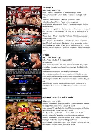 XFC BRASIL 2
RESULTADOS COMPLETOS:
Bruno CaneK x Luan GazeXa – CaneK venceu por pontos
Erick Montaño x Pedro Junior – Pedro venceu por ﬁnalização no 2º
round
Aline Serio x Kalindra Faria – Kalindra venceu por pontos
Adson Lira x Flavio Alvaro – Flavio venceu por pontos
Daniel ‘Abelha’ x Luiz Arcanjo ‘Zandré’ – Arcanjo venceu por ﬁnaliza-
ção no 1º round
Paulo César x Sérgio Júnior – Paulo venceu por ﬁnalização no 1º round
Alex ‘The Tiger’ x César Balanta – ‘The Tiger’ venceu por ﬁnalização no
3º round
Missael Silva, o ‘Missa’ x Alejandro Villalobos – Villalobos venceu por
nocaute no 2º round
Felipe Douglas x Rodolfo Pérez – Felipe Douglas venceu por pontos
Kevin Medinilla x Alessandro Gambulino – Kevin venceu por pontos
‘Will’ Galvão x Elton Brown – ‘Will venceu por ﬁnalização no 1º round
Maurílio Alaba x Cairo Rocha – Vitória de Cairo Rocha por nocaute no 1º
roun
UFC 171
RESULTADOS COMPLETOS:
Dalas, Texas - Sábado, 15 de março de 2014
Card preliminar
Kelvin Gastelum derrotou Rick Story por decisão dividida dos jurados
Jéssica Bate-Estaca derrotou Raquel Pennington por decisão dividida
dos jurados
Dennis Bermudez derrotou Jimy HeXes por TKO no 3R
Alex Garcia derrotou Sean Spencer por decisão dividida dos jurados
Frank Trevino derrotou Renée Forte por decisão unânime dos jurados
Jus.n Scoggins derrotou Will Campuzano por decisão unânime dos jura-
dos
Sean Strickland ﬁnalizou Bubba McDaniel com um mata-leão no 1R
Robert Whiteford derrotou Daniel Pineda por decisão unânime dos
jurados
IRON MAN XXVII – MACAPÁ VS PEZÃO
RESULTADOS COMPLETOS:
Klebson "Kleber Pedra" VS Willian Pitchula - Klebson Vencedor por ﬁna-
lização (guilho.na) aos 3min e 55seg do 2º round
Bruno Jacundá VS Israel Falkinho - Israel Falkinho vencedor por ﬁnaliza-
ção (mata leão) aos 2min e 45seg do 2º round
Eliel “Topete Dourado” VS Gilberto Pantoja “Gilber.nho” - Gilberto
Pantoja “Gilber.nho” vencedor por decisão unanime dos juizes
Klebson "Kleber Pedra" VS Israel Falkinho - Israel Falkinho Vencedor por
ﬁnalização (mata leão) aos 2min e 58seg do 1º round
John “Macapá” VS Oberdan “Pezão”- John “Macapá” vencedor por ﬁna-
lização (mata leão) aos 3min e 20seg do 3º round
 