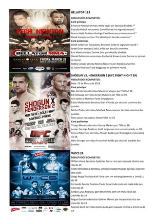 BELLATOR 113
RESULTADOS COMPLETOS:
Card principal
Emanuel Newton venceu AKla Vegh por decisão dividida.**
Patricky Pitbull nocauteou David Rickels no segundo round.*
Marcin Held ﬁnalizou Rodrigo Cavalheiro no primeiro round.*
Derek Campos venceu Tim Welch por decisão unanime.*
Card preliminar
Derek Anderson nocauteou Brandon Girtz no segundo round.*
Israel Giron venceu Cody Carillo por decisão unanime.
Eric Wisely venceu Donnie Sino por decisão dividida.
Daniel Gallemore nocauteou Frederick Brown Lance Surma no primei-
ro round.
Bobby Cooper venceu Márcio Navarro por decisão unanime.
LC Davis ﬁnalizou Tony Bogguess no primeiro round.
SHOGUN VS. HENDERSON 2 (UFC FIGHT NIGHT 39)
RESULTADOS COMPLETOS:
Data: 23 de Março de 2014
Card principal
Dan Henderson derrotou Mauricio Shogun por TKO no 1R.
CB Dollaway derrotou Cezar Mutante por TKO no 1R.
Léo Santos e Norman Parke empataram.
Fábio Maldonado derrotou Gian Villante por decisão unânime dos
jurados.
Michel Trator derrotou Mairbek Taisumov por decisão unânime dos
jurados.
Rony Jason nocauteou Steven Siler no 1R.
Card preliminar
Thiago Marreta derrotou Ronny Markes por TKO no 1R.
Jussier Formiga ﬁnalizou ScoX Jorgensen com um mata-leão no 1R.
Kenny Robertson derrotou Thiago Bodão por ﬁnalização (mata-leão)
no 1R.
Hans Stringer derrotou Francimar Bodão por decisão dividida dos
jurados.
WOCS 33
RESULTADOS COMPLETOS:
Willian Viana derrotou Cyderlan Porco Loco por nocaute técnico aos
30s do 2R
André Minobroca derrotou Jamilson Dadozinho por decisão unânime
dos juízes
Diego Braga ﬁnalizou Kell Fúria com um estrangulamento a 1min21s
do 3R
Fernando Santos ﬁnalizou Paulo Cesar Índio com um mata-leão aos
4min do 3R
Sergio Curva ﬁnalizou Igor Benzininha com um mata-leão aos
2min46s do 1R
Miguel Santana derrotou Gabriel Manna por nocaute técnico aos
2min12s do 1R
Marcos Nenê derrotou Carlos Lobo por nocaute técnico a 1min11s do
1R
 