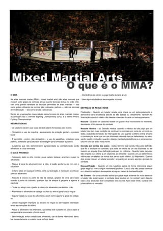 Mixed Martial Arts
O que é o MMA?
O MMA
As artes marciais mistas (MMA - mixed martial arts) são artes marciais que
incluem tanto golpes de combate em pé quanto técnicas de luta no chão. Utili-
zam uma grande variedade de técnicas permitidas de artes marciais — tais
como golpes utilizando os punhos, pés, cotovelos, joelhos —, além de técnicas
de imobilização — tais como lances e alavancas.
Dentre as organizações responsáveis pelos torneios de artes marciais mistas,
as principais são o Ultimate Fighting Championship (UFC) e o extinto PRIDE
Fighting Championships.
REGRAS GERAIS
- Os lutadores devem usar luvas de dedo aberto fornecidas pelo evento.
- Obrigatório o uso de coquilha - equipamento de proteção genital - e protetor
bucal
- É permitido - porém, não obrigatório - o uso de sapatilhas, protetores para
joelhos, protetores para cotovelos e bandagem para tornozelos e punhos.
- Lutadores que não demonstrarem agressividade ou combatividade, serão
advertidos e a luta reiniciada.
O QUE É PROIBIDO
- Cabeçada, dedo no olho, morder, puxar cabelo, beliscar, arranhar e cuspir no
adversário
- Ataque à boca do adversário com a mão, à região genital ou ao rim com o
calcanhar
- Enfiar o dedo em qualquer orifício, corte ou laceração, e manipular as articula-
ções do adversário
- Ataques à coluna ou parte de trás da cabeça, golpear de cima para baixo
usando a ponta do cotovelo, qualquer tipo de ataque à garganta e agarrar a
clavícula
- Chutar ou atingir com o joelho a cabeça do adversário que está no chão
- Arremessar o adversário de cabeça no chão ou atirá-lo para fora do ringue
- Segurar calção ou luvas do adversário, assim como agarrar a grade do octógo-
no
- Utilizar linguagem imprópria ou abusiva no ringue ou ser flagrado desrespei-
tando as instruções do árbitro
- Atacar o adversário nos intervalos, que esteja sob cuidados do juiz ou após a
campainha ter anunciado o fim do round
- Sem limitação, evitar contato com adversário, cair de forma intencional, derru-
bar insistentemente o protetor bucal ou fingir lesão
- Interferência do córner ou jogar toalha durante a luta
- Usar alguma substância escorregadia no corpo
DEFINIÇÃO DE RESULTADOS
Finalização - Quando um lutador recebe uma chave ou um estrangulamento e
demonstra clara desistência através de três batidas ou verbalmente. Também há
finalização quando o lutador não desiste e desmaia durante um estrangulamento.
Nocaute - Quando um lutadores recebe um golpe e fica inconsciente no momento,
decretando o fim precoce do combate
Nocaute técnico - (a) Decisão médica: quando o médico da luta julga que um
lutador não tem mais condição de continuar no combate por conta de um corte ou
lesão, acabando derrotado; (b) Interrupção do juiz: quando o árbitro central encerra
o combate por achar que um dos lutadores não está mais se defendendo ou esbo-
çando reação; (c) Lesão: quando o lutador manifesta desistência ou o juiz encerra a
luta em caso de lesão mais visível.
Decisão por pontos dos juízes - Após o término dos rounds, três juízes definirão
qual foi o resultado do combate, que pode ser vitória de um dos lutadores ou até
mesmo um empate. Essa definição pode ser: (a) Unânime - Quando todos os juizes
dão empate ou a vitória a um lutadores; (b) Dividida - Quando um juiz determina a
vitória para um atleta e os outros dois para o outro lutador; (c) Majoritária - Quando
dois juízes indicam um atleta vencedor, enquanto um terceiro aponta o empate no
combate.
Desqualificação - Quando um dos lutadores aplica de forma intencional algum
golpe ilegal ou realiza algum movimento proibido. Caso a luta não possa continuar
ou o lutador insista em desrespeitar as regras, haverá a desclassificação.
No Contest - Se uma contusão sofrida por golpe ilegal acidental for muito severo e
o lutador não puder seguir, o combate deve resultar em ‘no contest’ (sem disputa)
caso a luta ainda não tiver completado dois rounds. Após esse limite, o placar dos
juízes definirá o vencedor.
 