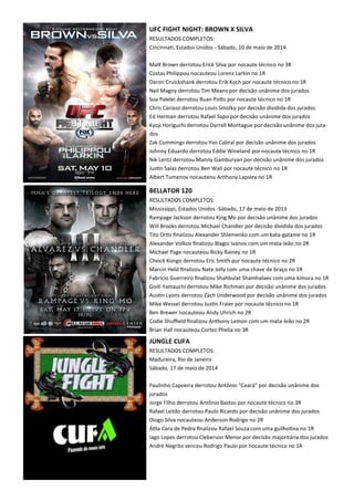 UFC FIGHT NIGHT: BROWN X SILVA
RESULTADOS COMPLETOS:
Cincinna., Estados Unidos - Sábado, 10 de maio de 2014
MaX Brown derrotou Erick Silva por nocaute técnico no 3R
Costas Philippou nocauteou Lorenz Larkin no 1R
Daron Cruickshank derrotou Erik Koch por nocaute técnico no 1R
Neil Magny derrotou Tim Means por decisão unânime dos jurados
Soa Palelei derrotou Ruan PoXs por nocaute técnico no 1R
Chris Cariaso derrotou Louis Smolka por decisão dividida dos jurados
Ed Herman derrotou Rafael Sapo por decisão unânime dos jurados
Kyoji Horiguchi derrotou Darrell Montague por decisão unânime dos jura-
dos
Zak Cummings derrotou Yan Cabral por decisão unânime dos jurados
Johnny Eduardo derrotou Eddie Wineland por nocaute técnico no 1R
Nik Lentz derrotou Manny Gamburyan por decisão unânime dos jurados
Jus.n Salas derrotou Ben Wall por nocaute técnico no 1R
Albert Tumenov nocauteou Anthony Lapsley no 1R
BELLATOR 120
RESULTADOS COMPLETOS:
Mississippi, Estados Unidos -Sábado, 17 de maio de 2013
Rampage Jackson derrotou King Mo por decisão unânime dos jurados
Will Brooks derrotou Michael Chandler por decisão dividida dos jurados
Tito Or.z ﬁnalizou Alexander Shlemenko com um kata-gatame no 1R
Alexander Volkov ﬁnalizou Blagoi Ivanov com um mata-leão no 2R
Michael Page nocauteou Ricky Rainey no 1R
Cheick Kongo derrotou Eric Smith por nocaute técnico no 2R
Marcin Held ﬁnalizou Nate Jolly com uma chave de braço no 1R
Fabrício Guerreiro ﬁnalizou Shahbulat Shamhalaev com uma kimura no 1R
Goi. Yamauchi derrotou Mike Richman por decisão unânime dos jurados
Aus.n Lyons derrotou Zach Underwood por decisão unânime dos jurados
Mike Wessel derrotou Jus.n Fraier por nocaute técnico no 1R
Ben Brewer nocauteou Andy Uhrich no 2R
Codie Shuﬃeld ﬁnalizou Anthony Lemon com um mata-leão no 2R
Brian Hall nocauteou Cortez Phelia no 3R
JUNGLE CUFA
RESULTADOS COMPLETOS:
Madureira, Rio de Janeiro
Sábado, 17 de maio de 2014
Paulinho Capoeira derrotou Antônio “Ceará” por decisão unânime dos
jurados
Jorge Filho derrotou Antônio Bastos por nocaute técnico no 3R
Rafael Leitão derrotou Paulo Ricardo por decisão unânime dos jurados
Diogo Silva nocauteou Anderson Rodrigo no 2R
Á.la Cara de Pedra ﬁnalizou Rafael Souza com uma guilho.na no 1R
Iago Lopes derrotou Cleberson Menor por decisão majoritária dos jurados
André Negrito venceu Rodrigo Paulo por nocaute técnico no 1R
 
