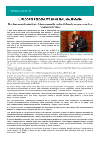 TREINAMENTOTREINAMENTOTREINAMENTO
LUTADORES PERDEM ATÉ 10 KG EM UMA SEMANALUTADORES PERDEM ATÉ 10 KG EM UMA SEMANALUTADORES PERDEM ATÉ 10 KG EM UMA SEMANA
Dieta deve ser restrita aos atletas e feita com supervisão médica. Médicos alertam para o risco desse
“emagrecimento” rápido
O MMA (Mixed Martial Arts), luta que mistura uma série de artes-marciais, está
mais popular do que nunca. Ídolos como Anderson Silva, José Aldo Jr., Maurício
Shogun e Júnior Cigano já são reconhecidos e admirados por sua força no octó-
gono do Ultimate Fighting Championship (UFC) – o maior campeonato de MMA
do mundo.
Mas bravura mesmo os lutadores têm que demonstrar na semana pré-pesagem.
Para atingir o peso e poder se enquadrar em uma determinada categoria, poucos
dias antes da luta eles submetem-se a uma dieta rígida e atividades que lem-
bram sessões de tortura.
Quanto mais o dia da pesagem se aproxima, mais restrito fica o cardápio. A re-
feição principal (muitas vezes a única do dia) é algo como uma xícara de café
com dois biscoitos de gergelim; 80 gramas de salada, 200 gramas de macarrão, 200 gramas de salmão sem sal e um suco de limão
sem açúcar. Até água destilada os lutadores tomam com o intuito de acelerar o metabolismo.
Como não é apenas a alimentação que ajuda na rápida perda de peso, para eliminar a maior quantidade de líquido possível do orga-
nismo, eles turbinam a queima calórica: usam um body sauna - roupa especial que ajuda o lutador a aumentar a temperatura corpo-
ral, suar mais e, consequentemente, perder peso – e passam horas em uma sauna ou em banheira quente, suando desesperada-
mente.
“É praticamente líquido que se perde. Eles quase não têm gordura para queimar”, diz Sérgio “Babu” Gasparelli, técnico especializado
em luta de chão, faixa preta de jiu-jitsu.
“Eu só faço essa dieta na semana da luta, tiro 10 quilos de segunda a sexta”, declarou o lutador José Aldo
A “dieta”, que também tem uma versão conhecida como Dolce Diet, idealizada pelo nutricionista esportivo americano Mike Dolce, é
famosa por conseguir que lutadores com problemas de peso consigam atingir o índice de sua categoria. “Esse método restringe a
ingestão de carboidrato a quase zero e induz a um processo de desidratação do atleta. Mas não é saudável perder 10 kg em uma
semana. Para uma pessoa normal, isso pode causar danos irreparáveis”, alerta o endocrinologista e médico do esporte Ronaldo
Arkader, do Hospital Albert Einstein, de São Paulo.
Até para os atletas o médico aponta riscos. “Eles precisam ser bem acompanhados, por fisiologistas e nutricionistas. É essencial
estar atento aos níveis de sódio, de potássio, enfim, de eletrólitos de modo geral para não comprometer a saúde”. Desbalanceado, o
organismo pode entrar em pane, levando o atleta a ter de tonturas e câimbras a problemas maiores e mais perigosos.
O técnico “Babu” também condena a dieta do UFC. “Minha teoria é que é melhor perder peso aos poucos. Ou seja, fora da luta não
deixar o atleta aumentar tanto o peso. Perder 5 kg quando o combate se aproxima, tudo bem. Agora, perder 10, 12 em tão pouco
tempo é loucura. É insalubre”.
Para uma pessoa comum, é totalmente desaconselhável. “Ela não aguentaria e nem faz sentido esse sacrifício. Se uma mulher usar
o método com a intenção de ficar em forma para colocar o vestido em uma festa, por exemplo, corre o risco de não chegar a essa
festa. Câimbra, tontura e desmaio são algumas das consequências”, compara o técnico de MMA.
E no caso dos lutadores, no dia seguinte à pesagem eles praticamente recuperam tudo o que foi perdido. Seria impossível manter o
esquema de fome e fraqueza e depois encarar uma luta no octógono.
Uma redução de mais de 2% de água no organismo pode prejudicar o rendimento em exercícios aeróbios e afetar o rendimento cog-
nitivo e mental durante a pratica esportiva. Levando em conta essa informação, você consegue imaginar o estrago no organismo dos
lutadores de MMA que antes da pesagem, chegam a desidratar-se ao ponto de perder 10Kg de um dia para o outro?
É claro que a tolerância individual a esses níveis de perda é diferente de pessoa para pessoa, mas mesmo levando isso em conside-
ração, é necessário ter uma hidratação correta antes, durante e depois do exercício. Essa hidratação regula a temperatura corporal e
ajuda na manutenção do aparelho cardiovascular. Além disso, a desidratação causada pela atividade física leva a perda de sódio,
cloro, potássio e magnésio, fazendo aumentar o ocorrência de cãibras musculares
A dieta é tão delicada que até a volta da comida deve ser gradual. “O alimento passa a ser rejeitado pelo corpo. É preciso reprogra-
mar o organismo”, diz Arkader. “O lutador tem que começar repondo com soro, líquidos e até papinha de nenê, antes de encarar o
prato normal”, finaliza “Babu”.
 