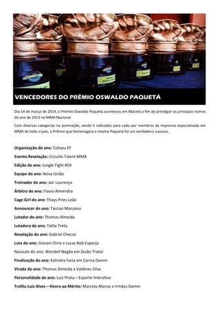 Dia 14 de março de 2014, o Prêmio Oswaldo Paquetá aconteceu em Maceió a ﬁm de pres.giar os principais nomes
do ano de 2013 no MMA Nacional.
Com diversas categorias na premiação, sendo 5 indicados para cada por membros da imprensa especializada em
MMA de todo o país, o Prêmio que homenageia o mestre Paquetá foi um verdadeiro sucesso.
Organização do ano: Coliseu EF
Evento Revelação: Circuito Talent MMA
Edição do ano: Jungle Fight #59
Equipe do ano: Nova União
Treinador do ano: Jair Lourenço
Árbitro do ano: Flavio Almendra
Cage Girl do ano: Thays Pires Leão
Announcer do ano: Tarciso Manzano
Lutador do ano: Thomas Almeida
Lutadora do ano: Talita Treta
Revelação do ano: Gabriel Checco
Luta do ano: Giovani Diniz x Lucas Bob Esponja
Nocaute do ano: Wendell Negão em Zezão Trator
Finalização do ano: Kalindra Faria em Carina Damm
Virada do ano: Thomas Almeida x Valdines Silva
Personalidade do ano: Luiz Prota – Esporte Intera.vo
Troféu Luiz Alves – Honra ao Mérito: Marcelo Alonso e Irmãos Damm
VENCEDORES DO PRÊMIO OSWALDO PAQUETÁ
 