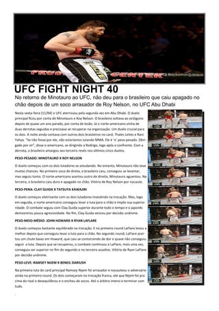 UFC FIGHT NIGHT 40
No retorno de Minotauro ao UFC, não deu para o brasileiro que caiu apagado no
chão depois de um soco arrasador de Roy Nelson, no UFC Abu Dhabi
Nesta sexta-feira (11/04) o UFC aterrissou pela segunda vez em Abu Dhabi. O duelo
principal ﬁcou por conta de Minotauro e Roy Nelson. O brasileiro voltava ao octógono
depois de quase um ano parado, por conta de lesão. Já o norte-americano vinha de
duas derrotas seguidas e precisava se recuperar na organização. Um duelo crucial para
os dois. A noite ainda contava com outros dois braisleiros no card, Thales Leites e Rani
Yahya. “Se não fosse por ele, não estaríamos lutando MMA. Ele é ‘o’ peso-pesado. Obri-
gado por vir”, disse o americano, se dirigindo a Rodrigo, logo após o confronto. Com a
derrota, o brasileiro amargou seu terceiro revés nos úl.mos cinco duelos.
PESO-PESADO: MINOTAURO X ROY NELSON
O duelo começou com os dois lutadores se estudando. No entanto, Minotauro não teve
muitas chances. No primeiro soco de direta, o brasileiro caiu, conseguiu se levantar,
mas seguiu tonto. O norte-americano acertou outro de direita, Minotauro aguentou. Na
terceira, o brasileiro caiu duro e apagado no chão. Vitória de Roy Nelson por nocaute.
PESO-PENA: CLAY GUIDA X TATSUYA KAWAJIRI
O duelo começou eletrizante com os dois lutadores inves.ndo na trocação. Mas, logo
em seguida, o norte-americano conseguiu levar a luta para o chão e impôs sua superio-
ridade. O combate seguiu com Clay Guida superior durante todo o tempo e o japonês
demosntrou pouca agressividade. No ﬁm, Clay Guida venceu por decisão unânime.
PESO-MEIO-MÉDIO: JOHN HOWARD X RYAN LAFLARE
O duelo começou bastante equilibrado na trocação. E no primeiro round LaFlare levou a
melhor depois que conseguiu levar a luta para o chão. No segundo round, LaFlare acer-
tou um chute baixo em Howard, que caiu se contorcendo de dor e quase não conseguiu
seguir a luta. Depois que se recuperou, o combate con.nuou e LaFlare, mais uma vez,
conseguiu ser superior no ﬁm do segundo e no terceiro assaltos. Vitória de Ryan LaFlare
por decisão unânime.
PESO-LEVE: RAMSEY NIJEM X BENEIL DARIUSH
Na primeira luta do card principal Ramsey Nijem foi arrasador e nocauteou o adversário
ainda no primeiro round. Os dois começaram no trocação franca, até que Nijem foi pra
cima do rival o desequilibrou e o encheu de socos. Até o árbitro intervi e terminar com
tudo.
.
 