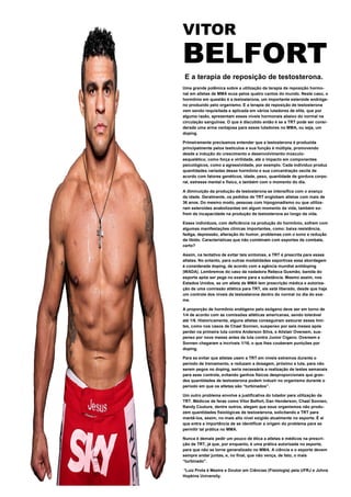 VITOR
BELFORT
E a terapia de reposição de testosterona.
Uma grande polêmica sobre a utilização da terapia de reposição hormo-
nal em atletas de MMA ecoa pelos quatro cantos do mundo. Neste caso, o
hormônio em questão é a testosterona, um importante esteroide andróge-
no produzido pelo organismo. E a terapia de reposição de testosterona
vem sendo requisitada e aplicada em vários lutadores de elite, que por
alguma razão, apresentam esses níveis hormonais abaixo do normal na
circulação sanguínea. O que é discutido então é se a TRT pode ser consi-
derada uma arma vantajosa para esses lutadores no MMA, ou seja, um
doping.
Primeiramente precisamos entender que a testosterona é produzida
principalmente pelos testículos e sua função é múltipla, promovendo
desde a indução do crescimento e desenvolvimento músculo-
esquelético, como força e virilidade, até o impacto em componentes
psicológicos, como a agressividade, por exemplo. Cada indivíduo produz
quantidades variadas desse hormônio e sua concentração oscila de
acordo com fatores genéticos, idade, peso, quantidade de gordura corpo-
ral, estresse mental e físico, e também com o momento do dia.
A diminuição da produção de testosterona se intensifica com o avanço
da idade. Geralmente, os pedidos de TRT englobam atletas com mais de
36 anos. Do mesmo modo, pessoas com hipogonadismo ou que utiliza-
ram esteroides anabolizantes em algum momento da vida, também so-
frem de incapacidade na produção de testosterona ao longo da vida.
Esses indivíduos, com deficiência na produção do hormônio, sofrem com
algumas manifestações clínicas importantes, como: baixa resistência,
fadiga, depressão, alteração do humor, problemas com o sono e redução
da libido. Características que não combinam com esportes de combate,
certo?
Assim, na tentativa de evitar tais sintomas, a TRT é prescrita para esses
atletas. No entanto, para outras modalidades esportivas essa abordagem
é considerada doping, de acordo com a agência mundial antidoping
(WADA). Lembremos do caso da nadadora Rebeca Gusmão, banida do
esporte após ser pega no exame para a substância. Mesmo assim, nos
Estados Unidos, se um atleta de MMA tem prescrição médica e autoriza-
ção de uma comissão atlética para TRT, ele está liberado, desde que haja
um controle dos níveis da testosterona dentro do normal no dia do exa-
me.
A proporção de hormônio endógeno pelo exógeno deve ser em torno de
1/4 de acordo com as comissões atléticas americanas, sendo tolerável
até 1/6. Historicamente, alguns atletas conseguiram estourar esses limi-
tes, como nos casos de Chael Sonnen, suspenso por seis meses após
perder na primeira luta contra Anderson Silva, e Alistair Overeem, sus-
penso por nove meses antes da luta contra Junior Cigano. Overeem e
Sonnen chegaram a incríveis 1/16, o que lhes couberam punições por
doping.
Para se evitar que atletas usem a TRT em níveis extremos durante o
período de treinamento, e reduzam a dosagem, próximo a luta, para não
serem pegos no doping, seria necessária a realização de testes semanais
para esse controle, evitando ganhos físicos desproporcionais que gran-
des quantidades de testosterona podem induzir no organismo durante o
período em que os atletas são “turbinados”.
Um outro problema envolve a justificativa do lutador para utilização da
TRT. Médicos de feras como Vitor Belfort, Dan Henderson, Chael Sonnen,
Randy Couture, dentre outros, alegam que seus organismos não produ-
zem quantidades fisiológicas de testosterona, solicitando a TRT para
mantê-los, assim, no mais alto nível exigido atualmente no esporte. É aí
que entra a importância de se identificar a origem do problema para se
permitir tal prática no MMA.
Nunca é demais pedir um pouco de ética a atletas e médicos na prescri-
ção de TRT, já que, por enquanto, é uma prática autorizada no esporte,
para que não se torne generalizado no MMA. A ciência e o esporte devem
sempre andar juntas, e, no final, que não vença, de fato, o mais
“turbinado”.
*Luiz Prota é Mestre e Doutor em Ciências (Fisiologia) pela UFRJ e Johns
Hopkins University.
 