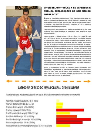 VITOR BELFORT VOLTA A SE DEFENDER E
PUBLICA DECLARAÇÕES DE SEU MÉDICO
SOBRE O TRT
A saída de Vitor Belfort da luta contra Chris Weidman ainda rende as-
sunto. O brasileiro se defendeu das críticas sofridas e, através de suas
redes sociais, postou o que, segundo ele, é a declaração de seu médi-
co pessoal – cujo nome não foi citado – a respeito do TRT, o polêmico
tratamento de reposição hormonal.
De acordo com o texto reproduzido, Belfort necessitará de 90 dias para
organizar uma “nova estratégia de tratamento” para aguentar a dura
rotina de treinos.
“GOSTARIA DE COMPARTILHAR COM VOCÊS A DECLARAÇÃO DO
MEU MÉDICO: A terapia de reposião hormonal de Vitor Belfort sempre
foi uma decisão médica com o objetivo de melhorar sua saúde. A mes-
ma terapia está disponível e largamente aplicada a todo ser humano
que faz a opção por envelhecer minimizando limitações de saúde.
Qualquer vantagem competitiva resultada da incrível disciplina do atleta
em abdicar de momentos de lazer e dedicar toda sua vida a uma rigo-
rosíssima rotina de treinamento, irreparável alimentação e repousar às
noites quando muitos festejam. Em nome de sua paixão pelo esporte e
dedicação aos seus fãs, meu paciente abdica da terapia de reequilíbrio
hormonal a qual tem inestimável valor para sua saúde. Necessitaremos
de 90 dias em nova estratégia de tratamento para que Vitor continue
suportando a rigorosíssima rotina de treinamentos. Isto é o que faz dele
um dos maiores competidores da hitória do UFC e o atleta mais disci-
plinado com que já tive a honra de trabalhar”.
No dia 28 de Fevereiro de 2014, a Comissão Atlética de Nevada, res-
ponsável por regulamentar os eventos de Las Vegas, decidiu pelo bani-
mento do TRT. Vitor, que é adepto deste tratamento, optou por não
pedir licença de lutador no estado e deixou o duelo contra Chris Weid-
man, válido pelo cinturão do peso médio.
 