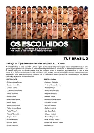 TUF BRASIL 3
Conheça os 32 participantes da terceira temporada do TUF Brasil
A versão brasileira do reality show "The Ultimate Fighter - Em busca de campeões" chega à terceira temporada com duas cate-
gorias de peso, promessa de boas lutas no octógono e muita polêmica entre os treinadores, os desafetos Wanderlei Silva e Cha-
el Sonnen. O programa será exibido pela TV Globo aos domingos, a partir de 9 de março, e já começa com 16 lutas, de onde
sairão os 16 atletas que entram na casa. Os vencedores serão divididos em dois times pelos técnicos e terão de conviver na
mesma casa. Dois deles serão coroados campeões, um na categoria dos médios (até 84kg) e outro na categoria dos pesados
(até 120kg), e ganharão contrato com o UFC.
PESOS MÉDIOS
- Cristiano Lopes Pontes
- Douglas Moura Silva
- Giuliano Arante
- Guilherme Vasconcelos
- Ismael “Marmota”
- Joilton Santos
- José Roberto Rocha
- Márcio “Lyoto”
- Markus Echeimberg
- Paulo Henrique Costa
- Pedro “Vinagre”
- Ricardo “Demente”
- Wagnão Gomes
- Warlley Andrade
- Wendel “Negão”
- William Steindorff
PESOS PESADOS
- Alexandre “Bebezão”
- Antônio “Cara de Sapato”
- Antõnio Branjão
- Bruno “Blindado” Silva
- Edgard Castaldelli
- Ewerton Rocha
- Felipe Dantas de Oliveira
- Fernando Camolês
- Gonçalo Salgado
- Guilherme Viana
- Job Kleber Melo
- Jollyson Sosaleta
- Marcos Rogério Lima
- Rick “Monstro” Pereira
- Thiago “Big Monstro” Santos
- Vitor Miranda
 