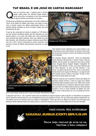 TUF BRASIL É UM JOGO DE CARTAS MARCADAS?
Q
uem se inscreveu para a seletiva para a terceira
edição reality show The Ultimate Fighter Brasil e
torceu para entra no programa e bom ficar sabendo
de alguns critérios que precisão ser mudado.
Centenas de candidatos que apareceram num hotel na Barra da
Tijuca, Zona Oeste da cidade, para tentar uma vaga na casa,
mais a grande maioria dos atletas selecionados forma o de
grandes equipe brasileira ou aluno de algum lutador que esta
participando da casa.
O que se tem observado em todas as edições do TUF Brasil e
que são sempre escolhidos atletas que são indicados por uma
grande equipe e os outros são atleta sem muita experiência
para enfrenta este atleta indicados. Este outro atletas que não
são indicados são formados por alguns veteranos que já flerta-
ram com o UFC, nomes conhecidos do circuito nacional e uma
pequena minoria de atletas desconhecidos buscando um lugar
ao sol.
Nas seletivas foram realizadas para pesos-médios e pe-
sos-pesados sendo selecionados na grande maioria atle-
tas de grandes equipes ou alunos de lutadores que estão
na competição.
Por exemplo, Ricardo “Demente” teína com Wanderlei,
Paulo Henrique ”Borrachinha” e Antonio Carlos “Cara de
Sapato” são da equipe de Jorge Doria que esta no reality
show, Douglas Moura, Edgard “Magrão” Castaldelli, Ri-
chardson “Rick Monstro” e Vitor “Lex Luthor” Miranda são
da Team Nogueira no caso de Vitor Miranda, o Lex
Luthor, já esteve até dentro do TUF, como um dos assis-
tentes técnicos da equipe de Minotauro, na segunda edi-
ção também temos Cristiano ”Ferrugem” Pontes e War-
lley Alves Andrade todos da X-Gym.
Podemos observar que na grande maioria são atletas de
grandes equipes ficando o resto da vagas para atletas
escolhidos pela produção já que é um reality show e para
chama atenção para o programa, atleta de pouca expres-
são para luta com atletas selecionados por estas grandes
equipes e uma ou duas exceções de atletas que real-
mente foram selecionados por sua competência técnica
como nesta edição podemos citar o caso do Wendell “War Machine Negão”.
A pergunta que ficar é: ser a grande maioria vão se indicada por alguma equipe e pela produção ou treinadores do programa
sendo realmente selecionados por sua competência técnica uma pequena minoria. Por que fazer esta seletiva prejudicando vá-
rios atletas que tem um grande custo com viagem e hospedagem. Temos ate casos de atletas que deixam seus empregos para
participar destas seletivas sendo que terão poucas ou nenhuma chances contra os outros atletas que já vem por indicação.
Octógono do TUF Brasil 3
A sala de espera para a seletiva do TUF Brasil 3, lotada de
lutadores
 