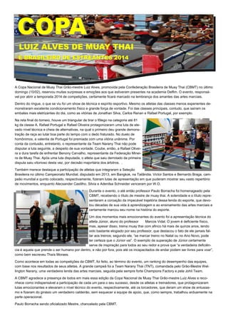 A Copa Nacional de Muay Thai Grão-mestre Luiz Alves, promovida pela Confederação Brasileira de Muay Thai (CBMT) no último
domingo (10/02), reservou muitas surpresas e emoções aos que estiveram presentes na academia Delfim. O evento, responsá-
vel por abrir a temporada 2014 de competições, certamente ficará marcado na lembrança dos amantes das artes marciais.
Dentro do ringue, o que se viu foi um show de técnica e espírito esportivo. Mesmo os atletas das classes menos experientes de-
monstraram excelente condicionamento físico e grande força de vontade. Foi das classes principais, contudo, que saíram os
embates mais eletrizantes do dia, como as vitórias de Jonathan Silva, Carlos Renan e Rafael Portugal, por exemplo.
Na reta final do torneio, houve um triangular de tirar o fôlego na categoria até 81
kg da classe A. Rafael Portugal e Rafael Oliveira protagonizaram uma luta de ele-
vado nível técnica e cheia de alternativas, na qual o primeiro deu grande demons-
tração de raça ao lutar boa parte do tempo com o dedo fraturado. No duelo de
homônimos, a valentia de Portugal foi premiada com uma vitória unânime. Por
conta da contusão, entretanto, o representante da Team Narany Thai não pode
disputar a luta seguinte, a despeito de sua vontade. Coube, então, a Rafael Olivei-
ra a dura tarefa de enfrentar Benony Carvalho, representante da Federação Minei-
ra de Muay Thai. Após uma luta disputada, o atleta que saiu derrotado da primeira
disputa saiu vitorioso desta vez, por decisão majoritária dos árbitros. .
Também merece destaque a participação de atletas que integraram a Seleção
Brasileira no último Campeonato Mundial, disputado em 2013, em Bangkok, na Tailândia. Victor Santos e Bernardo Braga, cam-
peão mundial e quinto colocado, respectivamente, fizeram lutas de apresentação em que puderam mostrar seu vasto repertório
de movimentos, enquanto Alecsander Castilho, Silvia e Adenilsa Schneider venceram por W.O.
Durante o evento, o até então professor Paulo Borracha foi homenageado pela
CBMT, recebendo o título de mestre de muay thai. A solenidade e o título repre-
sentaram a coroação da impecável trajetória dessa lenda do esporte, que devo-
tou décadas de sua vida à aprendizagem e ao ensinamento das artes marciais e
certamente marcou seu nome na história do esporte.
Um dos momentos mais emocionantes do evento foi a apresentação técnica do
atleta Júnior, aluno do professor Marcos Vidal. O jovem é deficiente físico,
mas, apesar disso, treina muay thai com afinco há mais de quinze anos, tendo
sido bastante elogiado por seu professor, que destacou o fato de ele jamais fal-
tar aos treinos; segundo ele, “se marcar treino no Natal ou no Ano Novo, pode
ter certeza que o Júnior vai”. O exemplo de superação de Júnior certamente
serve de inspiração para todos ao seu redor e prova que “a verdadeira deficiên-
cia é aquela que prende o ser humano por dentro, e não por fora, pois até os incapacitados de andar podem ser livres para voar”,
como bem escreveu Thaís Moraes.
Como acontece em todas as competições da CBMT, foi feito, ao término do evento, um ranking do desempenho das equipes,
com base nos resultados de seus atletas. A grande campeã foi a Team Narany Thai (TNT), comandada pelo Grão-Mestre Wel-
lington Narany, uma verdadeira lenda das artes marciais, seguida pela sempre forte Champions Factory e pela Johil Team.
A CBMT agradece a presença de todos em mais essa edição da Copa Nacional de Muay Thai Grão-mestre Luiz Alves e reco-
nhece como indispensável a participação de cada um para o seu sucesso, desde os atletas e treinadores, que protagonizaram
lutas emocionantes e elevaram o nível técnico do evento, respectivamente, até os torcedores, que deram um show de entusias-
mo e fizeram do ginásio um verdadeiro caldeirão, sem esquecer a equipe de apoio, que, como sempre, trabalhou arduamente na
parte operacional.
Paulo Borracha sendo oficializado Mestre, chancelado pela CBMT.
COPACOPA
LUIZ ALVES DE MUAY THAILUIZ ALVES DE MUAY THAI
E BRASILEIRO DE ESTREANTES 2014E BRASILEIRO DE ESTREANTES 2014
 