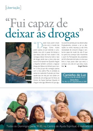 [Libertação]


“Fui capaz de
deixar as drogas”
               “D
                                esde muito jovem envol-    ma vez tinha sentido, por isso decidi voltar.
                                vi-me com o mundo das      Gradualmente, comecei a ver as alte-
                                drogas. Como muitos        rações na minha natureza, já não tinha
               jovens apenas só por diversão e curio-      necessidade de consumir drogas e sen-
               sidade, mas, com o passar do tempo, vi      tia-me capaz de mudar de vida. o que
               que estava cada vez mais viciado e não      eu queria era começar tudo novamente
               conseguia deixar. Consumia todo o tipo      e assim foi. participando dos propósitos
               de drogas, sendo que a única coisa que      de fé, fui libertado de todos os vícios que
               nunca fiz foi injectar-me. Quando cheguei   tinha e, hoje, posso dizer que estou a
               a espanha também comecei a negociar         começar uma vida em que estou muito
               droga, pois faltava-me dinheiro para man-   feliz.”                     Angel García
               ter o vício, já que não conseguia apenas
               com o meu salário. mas, na verdade, eu
               sentia-me realmente frustrado por levar
               aquele tipo de vida, por isso aceitei um      Caminhomundo”.Luz
                                                             “...Eu sou a luz do
                                                                                 de           João 9.5
               convite de uma amiga, que me levou ao
               Centro de Ajuda espiritual. Quando lá                      Sexta-feira
                                                            7h, 10h, 12, 15 e, especialmente, às 20H
               cheguei notei algo diferente do que algu-
 