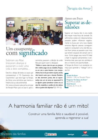 [terapia do Amor]
                                                                                             Amor em Foco
                                                                                             Superar as de-
                                                                                             silusões
                                                                                             Superar um trauma não é uma tarefa
                                                                                             fácil; requer muita força de vontade. os
                                                                                             sofrimentos vividos em relacionamentos
                                                                                             passados podem influenciar negativa-
                                                                                             mente na busca por uma nova relação
                                                                                             amorosa. Algumas pessoas conseguem

Um casamento                                                                                 superar e conquistam uma vida feliz; ou-


com significado
                                                                                             tras ficam presas ao passado e, por mais
                                                                                             que tentem esquecer, ele sempre vem à
                                                                                             tona. Como apagar essa marca? o ideal
                                                                                             a fazer é organizar pensamentos e sen-
Subiram ao Altar,                          cerimónia, passaram a bênção da união             timentos, lutar para que isso aconteça e
trocaram alianças e                        feliz para quem assim o desejasse.                dar a si mesmo uma oportunidade…
                                           “Melhor é serem dois do que um, porque            A terapia do Amor é um excelente co-
passaram a viver uma
                                           têm melhor paga do seu trabalho. Porque,          meço para aprender a “dialogar” com o
vida a dois completa…                      se um cair, o outro levanta o seu compa-          seu eu!




                                                                                             [
este foi o desejo de todos os casais que   nheiro; mas ai do que estiver só; pois, caindo,
compareceram n’ “o Casamento dos           não haverá outro que o levante. Também,             Terapia do Amor
Casamentos”, que teve lugar na terapia     se dois dormirem juntos, eles se aquen-             Sábado - 19h, no Templo Maior
do Amor, uma cerimónia que marcou a        tarão; mas um só como se aquentará? E,              Programa “Em Busca do Amor”
história da sua vida sentimental.          se alguém quiser prevalecer contra um, os           95.0 FM, às 23h30
                                                                                               Rede Record
os noivos entraram pela porta principal    dois lhe resistirão; o cordão de três dobras        Sábado, da 1h às 2h
do templo maior para se casar e, após a    não se quebra tão depressa” (ec 4.9-12).




                                                                                                                   a minha
                                                                                         Setembro | outubro 2010   oportunidade   15
 