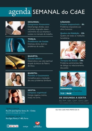agenda SEMANAL do CdAE
                                SegunDA:                                SáBADO:
                                Congresso Financeiro                    Causas impossíveis – 8h
                                desemprego, dívidas, casos              problemas impossíveis aos
                                na Justiça, imigração, desen-           olhos humanos
                                volvimento da sua empresa e
                                sucesso no mercado de trabalho.         Quebra da maldição – 15h
                                                                        Quebra de todas as maldições
                                terçA:                                  hereditárias
                                Problemas de Saúde
                                doenças, dores, diversos
                                problemas de saúde...



                                QuArtA:
                                estudo Bíblico
                                desenvolva a sua vida espiritual        terapia do Amor – 19h
                                através da leitura da palavra           problemas sentimentais, falta
                                de deus.                                de diálogo no relacionamento,
                                                                        discussões

                                QuintA:
                                Família e Casamento
                                Conselhos para a resolução
                                dos seus problemas familiares.



                                                                        DOmingO:
                                SextA:                                  encontro das famílias
                                limpeza espiritual                      7h30 | 9h30
                                energia negativa, insónia,
                                inveja, má sorte...                    De SegunDA A SextA
                                                                       ÀS 7H*, 10H, 12H*, 15H e 20H
                                                                       * eSte HorÁrio exiSte ApeNAS No tempLo mAior



TEMPLO MAIOR:
                                                                   OU NO CdAE MAIS PERTO DE SI!
Rua Dr. José Espírito Santo, 36 – Chelas
(próximo da estação de metro)

CATEDRAL DA Fé:
Rua Egas Moniz, nº 485, Porto



                         iurd.pt
 
