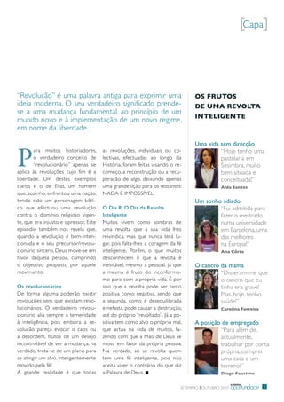 [Capa]



“revolução” é uma palavra antiga para exprimir uma                               OS FrutOS
ideia moderna. o seu verdadeiro significado prende-                              De umA revOltA
se a uma mudança fundamental, ao princípio de um
                                                                                 inteligente
mundo novo e à implementação de um novo regime,
em nome da liberdade

                                                                                 Uma vida sem direcção


P
       ara muitos historiadores,       as revoluções, individuais ou co-                  “Hoje tenho uma
       o verdadeiro conceito de        lectivas, efectuadas ao longo da                   pastelaria em
       “revolucionário” apenas se      História, foram feitas visando o re-               Sesimbra, muito
aplica às revoluções cujo fim é a      começo, a reconstrução ou a recu-                  bem situada e
liberdade. um destes exemplos          peração de algo, deixando apenas                   conceituada!”
claros é o de elias, um homem          uma grande lição para os restantes:                   Alda Santos
que, sozinho, enfrentou uma nação,     NAdA É impoSSÍVeL!
tendo sido um personagem bíbli-                                                  Um sonho adiado
co que efectuou uma revolução          O Dia R: O Dia da Revolta                         “Fui admitida para
contra o domínio religioso vigen-      Inteligente                                       fazer o mestrado
te, que era injusto e opressor. este   muitos vivem como sombras de                      numa universidade
episódio também nos revela que,        uma revolta que a sua vida lhes                   em barcelona, uma
quando a revolução é bem-inten-        reivindica, mas que nunca terá lu-                das melhores
cionada e o seu precursor/revolu-      gar, pois falta-lhes a coragem da fé              na europa!”
cionário sincero, deus move-se em      inteligente. porém, o que muitos                      Ana Côrte
favor daquela pessoa, cumprindo        desconhecem é que a revolta é
o objectivo proposto por aquele        inevitável, mesmo a pessoal, já que       O cancro da mama
movimento.                             a mesma é fruto do inconformis-                    “disseram-me que
                                       mo para com a própria vida. É por                  o cancro que eu
Os revolucionários                     isso que a revolta pode ser tanto                  tinha era grave!
de forma alguma poderão existir        positiva como negativa, sendo que                  mas, hoje, tenho
revoluções sem que existam revo-       a segunda, como é desequilibrada                   saúde!”
lucionários. o verdadeiro revolu-      e nefasta, pode causar a destruição,                  Carolina Ferreira
cionário alia sempre a temeridade      até do próprio “revoltado”. Já a po-
à inteligência, pois embora a re-      sitiva tem como alvo o próprio mal,       A posição de empregado
volução pareça evocar o caos ou        que actua na vida de muitos, fa-                   “para além de,
a desordem, frutos de um desejo        zendo com que a mão de deus se                     actualmente,
incontrolável de ver a mudança, na     mova em favor da própria pessoa.                   trabalhar por conta
verdade, trata-se de um plano para     Na verdade, só se revolta quem                     própria, comprei
se atingir um alvo, inteligentemente   tem uma fé inteligente, pois não                   uma casa e um
movido pela fé!                        aceita viver o contrário do que diz                terreno!”
A grande realidade é que todas         a palavra de deus.                                    Diogo Faustino

                                                                                                    a minha
                                                                          Setembro | outubro 2010   oportunidade   5
 