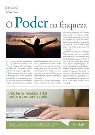 [opinião]
Por Bispo Macedo




O            Poder na fraqueza                                                          pois, mais me gloriarei nas fraquezas,
                                                                                        para que sobre mim repouse o poder
                                                                                        do meu Senhor. pelo que sinto prazer
                                                                                        nas fraquezas, nas injúrias, nas necessi-
                                                                                        dades, nas perseguições, nas angústias,
                                                                                        por amor de Cristo. porque, quando
                                                                                        estou fraco, então, é que sou forte
                                                                                        (2 Coríntios 12).
                                                                                        Certamente, por causa das humilhações,
                                                                                        paulo aprendeu que os humilhados
                                                                                        serão exaltados e os exaltados serão
                                                                                        humilhados. isso porque, no reino de


Q
            uem vive pela fé caminha na      causa divina, salvá-la-á. Até o poder do   deus, quem quer ganhar, perde, e quem
            contramão do mundo. Não          Alto se aperfeiçoa na fraqueza. diante     não se importa em perder, ganha. Justa-
            há lógica na fé cristã. e quem   disso, paulo notou que as suas debi-       mente o oposto das regras do mundo.
tentar conciliar a fé e a lógica vai ficar   lidades eram sinais da sua força. Nos      portanto, amigo leitor, se você se sente
confuso e não chegará a lugar algum.         momentos de dor e aflição ouviu uma        abatido, enfraquecido, humilhado ou
o Senhor Jesus garantiu ao primeiro,         meiga voz a dizer-lhe: A minha graça       fracassado, saiba que tudo isso é sinal
o último lugar, e, ao último, o primeiro     te basta, porque o poder se aperfeiçoa     do poder de deus a aperfeiçoar-se na
lugar. o maior será servo dos menores        na fraqueza.                               sua fraqueza. Levante-se, sacuda a po-
e quem quiser salvar a sua vida, perdê-      Agigantado na fé por aquelas palavras,     eira e vá em frente, porque deus é
-la-á; mas, quem perder a sua vida pela      então, confessou: de boa vontade,          consigo.
 
