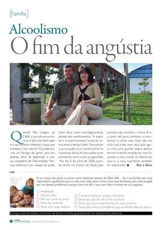 [Família]

Alcoolismo
O fim da angústia


Q
          uando rita chegou ao           tanto física como psicologicamente,        primeira vez, accionei a minha fé e,
          CdAe, a sua vida encontra-     através dos medicamentos. “A angús-        a partir daí, Jesus começou a trans-
          va-se à beira da destruição    tia e o vazio tomavam conta da mi-         formar a minha vida. Hoje não me
e o seu exterior reflectia o vazio que   nha alma o tempo todo”. para piorar        sinto mais triste, nem vazia, pois ago-
inundava o seu interior. “Considerava-   a sua situação viu o marido entrar no      ra sinto uma grande alegria dentro
-me um ‘farrapo de gente’, pois era      mundo do álcool. As discussões eram        de mim e tenho vontade de viver. Fui
doente, sofria de depressão e com        constantes, assim como as agressões.       curada, o meu marido foi liberto do
um complexo de inferioridade.” ten-      “No dia 6 de Julho de 2006, quan-          vício e o meu casamento também
tava melhorar o seu estado de saúde,     do entrei no Centro de Ajuda pela          foi restaurado!”         Rita e Dinis



                      Se as coisas não estão a correr como deveriam dentro do SEU LAR… Se a sua família tem uma
                      importância significativa para si, mas a sua vida, assim como a dos seus familiares, tem sido atingida
                      por um destes problemas, marque com um (X) o que tem sido o motivo da sua angústia:

                         infidelidade
                         Falta de amor                     É sempre traído por amigos e familiares
                         Não tem sorte no amor             Sente que algo de mal vai-lhe acontecer
                         desunião na família               Sente que há um impedimento nos seus caminhos
                         Sente uma carga negativa          passa pelos mesmos problemas que um familiar falecido passou

entregue este formulário no Centro de Ajuda e receba, gratuitamente, um atendimento espiritual.

    a minha
8   oportunidade Setembro | outubro 2010
 