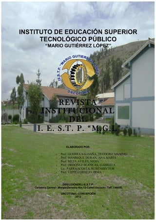 Revista Institucional Nº 1del I. E. S. T. P. “M. G. L.” -
2012


   INSTITUTO DE EDUCACIÓN SUPERIOR
         TECNOLÓGICO PÚBLICO
               “MARIO GUTIÉRREZ LÓPEZ”




               R EV ISTA
          I NST IT UCI ONA L
                  DE L
         I. E. S.T. P. “ M. G.L ”

                              ELABORADO POR:

                       -   Prof. GUERRA SALDAÑA, TEODORO MÁXIMO
                       -   Prof. MANRIQUE DURAN, ANA MARÍA
                       -   Prof. MEZA AVILÉS, NIDIA
                       -   Prof. ORDOÑEZ BLANCAS, GABRIELA
                       -   Lic. PARRAACOSTA, RUBÉNHÉCTOR
                       -   Prof. VITTE CORNEJO, IRMA


                             DIRECCIÓNDELI.E.S.T.P:
       Carretera Central– MargenDerecha Km.12-CalleCuscos/n– Telf. 796635

                           ORCOTUNA– CONCEPCIÓN
                                   2012
 