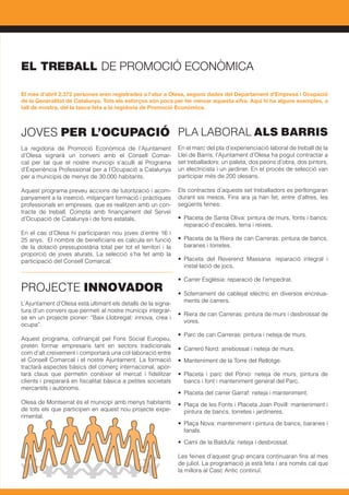 JOVES PER L’OCUPACIÓ
La regidoria de Promoció Econòmica de l’Ajuntament
d’Olesa signarà un conveni amb el Consell Comar-
cal per tal que el nostre municipi s’aculli al Programa
d’Experiència Professional per a l’Ocupació a Catalunya
per a municipis de menys de 30.000 habitants.
Aquest programa preveu accions de tutorització i acom-
panyament a la inserció, mitjançant formació i pràctiques
professionals en empreses, que es realitzen amb un con-
tracte de treball. Compta amb finançament del Servei
d’Ocupació de Catalunya i de fons estatals.
En el cas d’Olesa hi participaran nou joves d’entre 16 i
25 anys. El nombre de beneficiaris es calcula en funció
de la dotació pressupostària total per tot el territori i la
proporció de joves aturats. La selecció s’ha fet amb la
participació del Consell Comarcal.
PROJECTE INNOVADOR
L’Ajuntament d’Olesa està ultimant els detalls de la signa-
tura d’un conveni que permeti al nostre municipi integrar-
se en un projecte pioner: “Baix Llobregat: innova, crea i
ocupa”.
Aquest programa, cofinançat pel Fons Social Europeu,
pretén formar empresaris tant en sectors tradicionals
com d’alt creixement i comportarà una col·laboració entre
el Consell Comarcal i el nostre Ajuntament. La formació
tractarà aspectes bàsics del comerç internacional, apor-
tarà claus que permetin conèixer el mercat i fidelitzar
clients i prepararà en fiscalitat bàsica a petites societats
mercantils i autònoms.
Olesa de Montserrat és el municipi amb menys habitants
de tots els que participen en aquest nou projecte expe-
rimental.
PLA LABORAL ALS BARRIS
En el marc del pla d’experienciació laboral de treball de la
Llei de Barris, l’Ajuntament d’Olesa ha pogut contractar a
set treballadors: un paleta, dos peons d’obra, dos pintors,
un electricista i un jardiner. En el procés de selecció van
participar més de 200 olesans.
Els contractes d’aquests set treballadors es perllongaran
durant sis mesos. Fins ara ja han fet, entre d’altres, les
següents feines:
•	 Placeta de Santa Oliva: pintura de murs, fonts i bancs;
reparació d’escales, terra i reixes.
•	 Placeta de la Riera de can Carreras: pintura de bancs,
baranes i torretes.
•	 Placeta del Reverend Massana: reparació integral i
instal·lació de jocs.
•	 Carrer Església: reparació de l’empedrat.
•	 Soterrament de cablejat elèctric en diversos encreua-
ments de carrers.
•	 Riera de can Carreras: pintura de murs i desbrossat de
vores.
•	 Parc de can Carreras: pintura i neteja de murs.
•	 Carreró Nord: arrebossat i neteja de murs.
•	 Manteniment de la Torre del Rellotge.
•	 Placeta i parc del Porxo: neteja de murs, pintura de
bancs i font i manteniment general del Parc.
•	 Placeta del carrer Garraf: neteja i manteniment.
•	 Plaça de les Fonts i Placeta Joan Povill: manteniment i
pintura de bancs, torretes i jardineres.
•	 Plaça Nova: manteniment i pintura de bancs, baranes i
fanals.
•	 Camí de la Baldufa: neteja i desbrossat.
Les feines d’aquest grup encara continuaran fins al mes
de juliol. La programació ja està feta i ara només cal que
la millora al Casc Antic continuï.
El mes d’abril 2.372 persones eren registrades a l’atur a Olesa, segons dades del Departament d’Empresa i Ocupació
de la Generalitat de Catalunya. Tots els esforços són pocs per fer minvar aquesta xifra. Aquí hi ha alguns exemples, a
tall de mostra, del la tasca feta a la regidoria de Promoció Econòmica.
EL TREBALL DE PROMOCIÓ ECONÒMICA
 
