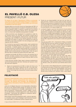 El passat 20 de febrer l’Ajuntament d’Olesa va presentar
una oferta al Jutjat Social 23 de Barcelona per a l’adquisició
del Pavelló del Club de Bàsquet Olesa (CBO), que havia anat
a subhasta el dia 22 de gener.
Aquesta oferta es va fer amb l’acord de l’Assemblea del CBO i la
intenció de l’equip de govern és adquirir l’immoble per tal de pre-
servar el bàsquet a Olesa i no perdre un pavelló que s’ha construït
amb l’esforç de molts olesans. Sempre, aixó sí, que aquesta ope-
ració no comprometi l’estabilitat pressupostària municipal.
L’oferta econòmica que l’Ajuntament ha presentat al Jutjat és,
en números rodons, de 125.000€, que cobririen el deute que el
CBO té amb unes exjugadores, deute pel qual el pavelló ha anat
a subhasta, més 154.000€ d’una hipoteca bancària. El Ple Mu-
nicipal del 28 de febrer va aprovar una modificació de crèdit de
450.000€, ja que sobre el pavelló hi ha més cárregues que caldrà
negociar amb els creditors.
En el moment en que escrivim aquest article estem pendents de
rebre noticies del jutjat referents a l’acceptació o no de l’oferta. En
cas afirmatiu, el pavelló passarà a ser municipal i el compromís
de l’equip de govern és utilitzar aquest pavelló per a la pràctica del
bàsquet ja que a dia d’avui és un esport amb molta demanda i el
pavelló va ser construït pensant en aquest esport. Calm dir que el
Municipi obté un pavelló que també podrà tenir altres usos.
L’adquisició del pavelló del CBO és una fita molt important per al
Municipi i, de segur, si passa a mans municipals, s’haurà de treba-
llar amb tots els representants de l’esport local per definir la nova
situació que es crearà.
L’equip de govern del Bloc Olesà, degut a diverses manifestacions
que han fet representants del Club i membres de l’oposició, vol fer
els aclariments següents:
•	 Segons els representants del CBO, el deute del Club és de
més d’un milio d’euros. Aquest fet es deu a una clara irres-
ponsabilitat dels dirigents del Club, que no van saber aturar a
temps l’hemorràgia que representava mantenir equips profes-
sionals.
•	 També és una irresponsabilitat molt gran per part dels diri-
gents del Club, mantenir la massa social al marge d’aquesta
desfeta que pot suposar la desaparició del club: en els darrers
cinc anys el CBO no ha presentat els comptes a l’Assemblea
per a la seva aprovació, ni ha convocat eleccions per renovar
la Junta Directiva, com estava obligat a fer.
•	 La situació irregular a què hem fet esment en el punt anterior
va ser consentida per anteriors equips de govern. En unes
declaracions, la regidora de CiU Mercè Jou demanava al Bloc
Olesà que no defugís responsabilitats. Cal aclarir i respondre
que la situació de desfeta i d’ocultisme del CBO es va produir
durant els anys que ella va ser al govern municipal. Si la Sra.
Jou, diputada d’Unió Democràtica, hagués exigit responsabili-
tats al CBO, segurament ara la situació no seria de la gravetat
que és.
•	 Entre els anys 2003 i 2011, l’Ajuntament d’Olesa va transferir
al CBO 360.000 euros per diversos conceptes. Eren els ano-
menats “dias de vino y rosas”, on amb càrrec als pressupos-
tos municipals es viatjava acompanyant l’equip i es pagaven
ampolles de cava per celebrar les seves gestes.
	 El dia 22 de gener de 2013, quan ja s’havia subhastat el Pa-
velló, és a dir, quan ja tot estava dat i beneït, la Sra. Jou telefo-
nava a l’Alcalde per informar-lo del fet i s’oferia a ajudar en tot
el que estigués al seu abast. Què es podia fer aleshores? Per
què no ho van comunicar abans de la subhasta?
	 En aquest sentit, i per poder veure les coses més clares i
contextualitzades, cal informar que a l’estiu del 2012, si no
abans, el president del CBO, que ja intuïa que el pavelló aniria
a subhasta, va recórrer a qui aleshores era Delegat del Govern
de la Generalitat, l’olesà i destacat militant d’Unió Democràtica
Sr. Salvador Jorba, per demanar-li que intentés salvar la situa-
ció.
•	 En cap moment, l’antic delegat del govern va advertir el govern
municipal sobre les greus novetats que s’anaven produïnt. Per
tant, si la Sra. Jou vol demanar responsabilitats, cosa que ens
sembla molt bé que faci, que sigui coherent i honesta i les
demani al seu company el Sr. Salvador Jorba i a ella mateixa.
EL PAVELLÓ C.B. OLESA
PRESENT I FUTUR
FELICITACIÓ
Felicitem l’olesà Salvador Jorba, distingit militant d’Unió
Democràtica, pel seu nomenament com “assessor del
conseller del Gabinet del Conseller del Departament
d’Agricultura, Ramaderia, Pesca, Alimentació i Medi Na-
tural”(*)
Jorba era el delegat del govern de la Generalitat a Barcelona
fins que va ser cessat el gener passat. En aquest nou càrrec,
té la funció d’assessorar el Conseller, especialment en ma-
tèria de producció, transformació, foment, qualitat i innova-
ció de l’alimentació i el desenvolupament rural. També haurà
d’impulsar i harmonitzar les polítiques en qüestions alimen-
tàries i de desenvolupament rural.
Desconeixem quina és la preparació del Sr. Jorba en agricultu-
ra, ramaderia i pesca, però li desitgem molt d’encert en aquest
nou repte polític o professional, pel bé d’aquest sector.
(*) Vegeu la Resolució AAM/227/2013, de 7 de febrer, DOGC nº6316
 
