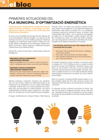 elbloc
PRIMERES ACTUACIONS DEL
PLA MUNICIPAL D’OPTIMITZACIÓ ENERGÈTICA
L’equip de govern del Bloc Olesà, compromès amb una
gestió municipal sostenible i responsable, ha ende-
gat diverses accions compreses dins el Pla Municipal
d’Optimització Energètica.
Es tracta d’una estratègia emmarcada dins els objectius de
la UE d’aprofitament racional energètic i de reducció de les
emissions de CO2 que té per finalitat augmentar l’eficiència
energètica de l’enllumenat públic exterior d’Olesa així com
la dels edificis municipals per tal d’aconseguir estalvis ener-
gètics i econòmics i, alhora, disposar d’instal·lacions eficients
i respectuoses amb el Medi Ambient.
Aquest Pla consta de dues fases a desenvolupar al llarg de
la legislatura.
MESURES D’ESTALVI ENERGÈTIC
AMB INVERSIÓ REDUÏDA
Mesures assolibles en el curt termini, sense una gran in-
versió i realitzables pels nostres recursos propis (brigada)
MESURES D’ESTALVI ENERGÈTIC
AMB INVERSIÓ SIGNIFICATIVA
Mesures de gran impacte però de molt cost, anàlisi i pla-
nificació, i per tant amb un termini d’implantació llarg. Ne-
cessiten demanar finançament supramunicipal
Algunes actuacions comporten inversions poc significati-
ves, com ara introduir millores en l’enllumenat públic en les
instal·lacions de climatització o en les d’aigua dels edificis,
municipals. D’altres tenen uns costos associats més impor-
tants, però que redundaran en majors beneficis, com són la
implementació de sistemes solars i geotèrmics, o la implan-
tació d’un software per al control de la facturació energètica.
El regidor de Manteniment d’Espais Públics i Medi Natural,
Francesc Rosa, ha indicat que aquestes segones actua-
cions passen per la realització d’una auditoria energètica de
l’enllumenat i dels edificis municipals. Per a la consolidació
d’aquestes mesures es reforçarà la figura, ja existent, dels
“responsables dels edificis”, com a persones encarregades
de vetllar per l’ús responsable i l’estalvi energètic dels edi-
ficis municipals es crearà i la creació del “gestor energètic”
que, haurà de gestionar l’optimització sistemàtica del consum
energètic de les diferents instal·lacions municipals.
Les primeres actuacions que s’han emprès dins de
l’esmentat Pla han estat:
1	 Hem parat 135 punts de llum de zones no habitades 	
	 o amb excés de llum.
2	 Hem parat 102 punts de llum en fanals dobles.
3	 Hem substituït l’enllumenat de la rotonda del Closos 	
	 per un altre més eficient.
El resultat d’aquestes accions suposarà un important estal-
vi energètic de 119.574 KWh/any amb un impacte d’estalvi
econòmic de prop de 20.000€/any. Aquestes mesures, que
tenen un cost econòmic molt baix, ja que han estat imple-
mentades pel personal propi de la brigada municipal, supo-
saran un estalvi econòmic d’un 6% sobre el total de la dotació
pressupostària corresponent a la partida de consum elèctric
de via pública.
Amb tot, el govern municipal del Bloc espera assolir un es-
talvi energètic global del 42% dels consums actuals amb
l’aplicació de les dues fases i amb el total de les mesures que
comporten.
En èpoques de forta contracció econòmica es tracta, més
que mai, de posar la imaginació al poder, per fer molt amb
poc. I aquestes mesures són un exemple no només d’estalvi,
sinó també de responsabilitat social amb el desenvolupament
sostenible.
=
1 2 3
 