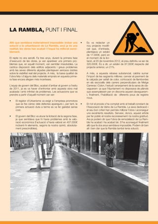 Allò que semblava materialment impossible: trobar una
solució a la urbanització de La Rambla, avui ja és una
realitat; les obres han acabat i l’espai ha millorat sensi-
blement.
El repte no era senzill. Fa tres anys, durant la primera fase
d’execució de les obres, ja van aparèixer uns primers pro-
blemes que, en aquell moment, van semblar irresolubles. La
caòtica disposició dels edificis adjacents i greus problemes
amb les seves diferents alçades plantejaven seriosos dubtes
sobre la viabilitat real del projecte. A més, la baixa qualitat de
l’obra feta i d’alguns dels materials emprats en aquesta prime-
ra fase encara afegien més incerteses.
L’equip de govern del Bloc, acabat d’arribar al govern a l’estiu
de 2011, ja es va haver d’enfrontar amb aquesta obra mal
acabada i amb infinitat de problemes. Les actuacions que va
prendre a partir d’aquell moment van ser:
•	 El regidor d’Urbanisme va exigir a l’empresa promotora
que es fes càrrec dels defectes apareguts i, per tant, la
primera actuació duta a terme es va fer gairebé sense
cost.
•	 El govern del Bloc va aturar la licitació de la segona fase,
ja que semblava que hi havia problemes amb la valo-
ració econòmica (l’actuació s’havia valorat en 407.000€
incloent-hi elements, segons la nostra opinió, absoluta-
ment prescindibles).
•	 Es va redactar un
nou projecte modifi-
cat que, d’entrada,
plantejava un estalvi
de 17.000€, però en
el moment de la lici-
tació, el 20 de novembre 2012, el preu definitiu va ser de
320.000€. És a dir, un estalvi de 87.000€ respecte del
projecte anterior, un 21%.
	
	 A més, a aquesta rebaixa substancial, caldria sumar
l’import de les següents millores: canviar el paviment de
la calçada per asfalt de color, col·locació de llambordes
en els escocells dels carrers perpendiculars de Metge
Carreras i Colon, l’estudi i arranjament de la xarxa de cla-
vegueram -ja que l’Ajuntament no disposava de plànols
que assenyalessin per on discorria aquest clavegueram-
i, finalment, l’habilitació de diferents pous de registre
nous.
•	 En tot el procés s’ha comptat amb el treball constant de
l’Associació de Veïns de La Rambla. La seva dedicació i
el seu bon criteri han permès millorar l’obra i aconseguir
uns excel·lents resultats. Serveixi, doncs, aquest article
per fer públic el nostre reconeixement i la nostra gratitud.
	 Ara ja podem dir que l’obra de remodelació de La Ram-
bla ha acabat i ha acabat bé. S’ha aconseguit finalment
allò que fa dos anys semblava impossible. Podem dir ben
alt i ben clar que la Rambla també tenia solució.
LA RAMBLA, PUNT I FINAL
 
