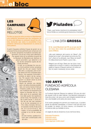 LES
CAMPANES
DEL
RELLOTGE
Fa dies un grup de veïns va entrar a l’Ajuntament
una instància demanant que les campanes de
la torre del rellotge no sonessin durant les nits.
Una demanda que obria la possibilitat d’una
posterior denúncia si l’Ajuntament no atenia la
seva petició.
A partir d’aquesta sol·licitud l’equip de govern es va
proposar fer les proves pertinents per comprovar si el
so de les campanes incomplia la normativa (de-
terminant, si es el cas, el seu radi d’afectació).
Per aquest motiu es va sol·licitar el suport de
la Diputació de Barcelona per efectuar un
estudi sonomètric que determini si el
toc de les campanes supera els de-
cibels permesos.
A més, es va plantejar fer una pro-
va d’emmudiment de les campanes
durant les nits per copsar l’opinió
dels veïns. La resposta, però va arri-
bar abans de l’inici d’aquesta expe-
riència. Una resposta contundent i
contrària al silenci de les campa-
nes. Per aquest motiu l’equip de
govern va decidir aturar la prova
de supressió del so.
Abans de prendre una decisió,
però, cal valorar diverses possibili-
tats, com ara la manera d’atenuar
l’impacte auditiu de les campa-
nes modificant el mecanisme per
baixar la intensitat del toc. Una
altra opció és la supressió dels
tocs dels quarts i les repeticions
de les hores. Per exemple, si es
fes a partir de les 11 de la nit i
fins les set del matí reduiríem
el so de les campanes en un
75%. Enlloc d’emetre 160 tocs,
en sonarien només 40 (la suma
de 12+1+2+3+4+5+6+7). Així
mateix, hi ha la possibilitat de
protegir el so de les campa-
nes.
De tota manera, qualsevol so-
lució serà consensuada amb
els veïns
La Fundació Agrícola Olesana ha celebrat 100 anys de vida i
per aquest motiu la volem felicitar. Una felicitació adreçada a
totes les juntes i als seus socis, però dirigida sobretot als qui
dia a dia treballen amb esforç les seves vinyes.
Si el nostre paisatge ens permet una mirada suau, si podem
gaudir de plàcides passejades, si l’entorn rural que ens acull
és amable, ho devem, en bona mesura, a la tenacitat i la
constància dels qui treballen la terra.
Un segle de vida es símptoma d’una molt bona feina.
Felicitats Fundació.
Felicitats socis.
Felicitats juntes.
I que sigui per molts anys!
100 ANYS
FUNDACIÓ AGRÍCOLA
OLESANA
elbloc
“Papá, ¿qué hacías mientras te lo arrebataban todo?
Ver por la tele a un cantante gordo tirarse de un trampolín.”
Piulades
L’HA DITA GROSSA
El Sr. Jordi Manfredi del PP, en el ple del 25
de març deia sobre les possibilitats turísti-
ques d’Olesa.
¿Me está hablando del turismo en Olesa? ¿De
verdad se lo cree? ¿De verdad nos toma por ton-
tos? ¿Qué se ha pensado, que Olesa es Lloret?
En Olesa tenemos la Pasión y poco más...
Malgrat que ell tingui Olesa per tan poca cosa i
malgrat que no tenim ni casino ni discoteques de
platja la majoria d’Olesans estimem el nostre po-
ble i el creiem mereixedor de ser visitat.
2
 