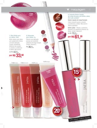 maquiagem 11
8. Delineador
para Lábios, 1g.
Oferece uma aplicação
precisa com excelente
cobertura de longa duração.
Contém vitamina E.
R$ 36,00
(cada)
9. Conjunto Batom Líquido
de Longa Duração com Brilho Labial,
8ml cada unidade*
Batom Líquido de Longa Duração -
Colore enquanto ajuda a umectar
e condicionar os lábios. Não escorre.
Textura agradável.
Brilho Labial - Hidrata e condiciona,
deixando uma aparência brilhante nos
lábios. Contém vitamina E.
de R$ 72,00
(cada)
7. Ultra Brilho para
os Lábios, 15ml.
Brilho intenso para lábios
com acabamento intenso
e de fácil aplicação.
Contém ingredientes
botânicos que ajudam
a umectar e condicionar
os lábios. Não escorre.
de R$ 42,00
(cada)
7
8
9
71079 Simple
71083 Romantic 71078 Crazy71085 Praline
71084
Cheeky
brilho labial + batom líquido
* Não é vendido separadamente.
71077
Rose Petal
71076
Cocoa
71075
Red
77038
Pink
77034
Cherry
77029
Chocolate
71084
Cheeky
DEDESCONTO
20%
DDEE
99 DEDESCONTO
15%
DDEE
por R$ 33,60
por R$ 61,20
 